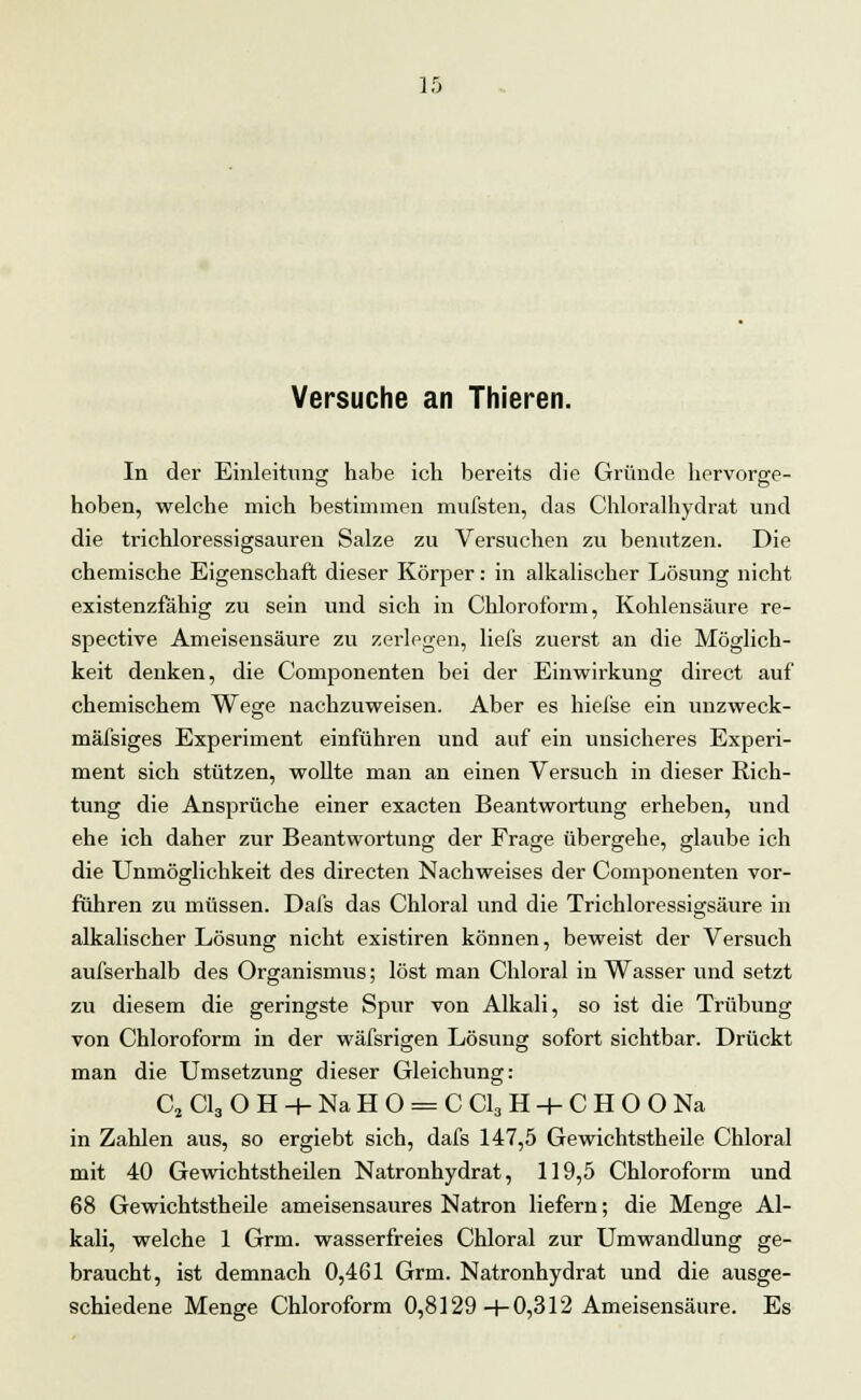 Versuche an Thieren. In der Einleitung habe ich bereits die Gründe hervorge- hoben, welche mich bestimmen mufsten, das Chloralhydrat und die trichloressigsauren Salze zu Versuchen zu benutzen. Die chemische Eigenschaft dieser Körper: in alkalischer Lösung nicht existenzfähig zu sein und sich in Chloroform, Kohlensäure re- spective Ameisensäure zu zerlegen, liefs zuerst an die Möglich- keit denken, die Componenten bei der Einwirkung direct auf chemischem Wege nachzuweisen. Aber es hiefse ein unzweck- mäßiges Experiment einführen und auf ein unsicheres Experi- ment sich stützen, wollte man an einen Versuch in dieser Rich- tung die Ansprüche einer exacten Beantwortung erheben, und ehe ich daher zur Beantwortung der Frage übergehe, glaube ich die Unmöglichkeit des directen Nachweises der Componenten vor- führen zu müssen. Dafs das Chloral und die Trichloressigsäure in alkalischer Lösung nicht existiren können, beweist der Versuch aufserhalb des Organismus; löst man Chloral in Wasser und setzt zu diesem die geringste Spur von Alkali, so ist die Trübung von Chloroform in der wäfsrigen Lösung sofort sichtbar. Drückt man die Umsetzung dieser Gleichung: C2 Cl3 O H -+- Na H O = C Cl3 H + C H O O Na in Zahlen aus, so ergiebt sich, dafs 147,5 Gewichtstheile Chloral mit 40 Gewichtstheilen Natronhydrat, 119,5 Chloroform und 68 Gewichtstheile ameisensaures Natron liefern; die Menge Al- kali, welche 1 Grm. wasserfreies Chloral zur Umwandlung ge- braucht, ist demnach 0,461 Grm. Natronhydrat und die ausge- schiedene Menge Chloroform 0,8129-f-0,312 Ameisensäure. Es