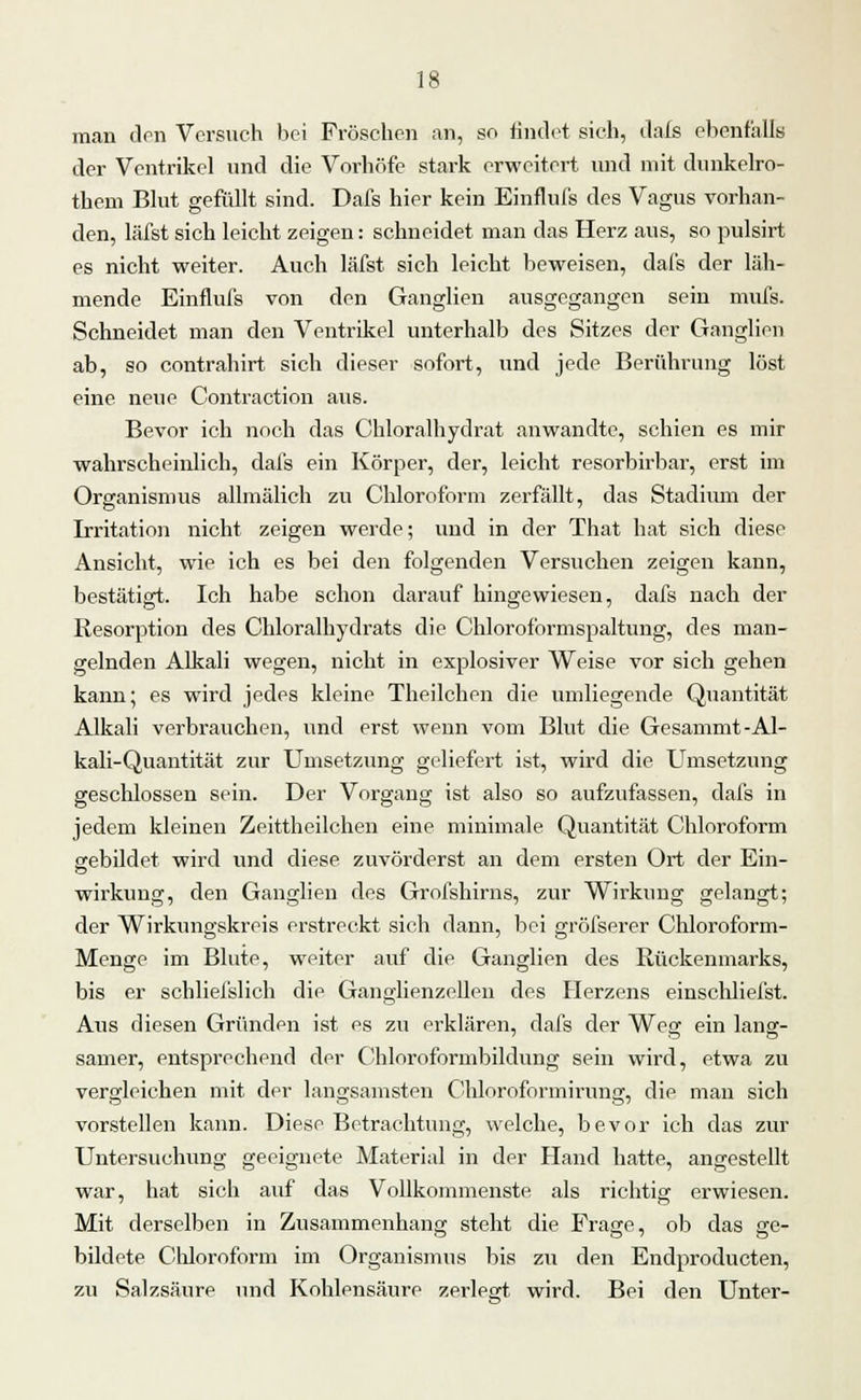 man den Versuch bei Fröschen an, so findet sich, dafs ebenfalls der Ventrikel und die Vorhöfe stark erweitert und mit dunkelro- them Blut gefüllt sind. Dafs hier kein Einflufs des Vagus vorhan- den, läfst sich leicht zeigen: schneidet man das Herz aus, so pulsirt es nicht weiter. Auch läfst sich leicht beweisen, dafs der läh- mende Einflufs von den Ganglien ausgegangen sein mufs. Schneidet man den Ventrikel unterhalb des Sitzes der Ganglien ab, so contrahirt sich dieser sofort, und jede Berührung löst eine neue Contraction aus. Bevor ich noch das Chloralhydrat anwandte, schien es mir wahrscheinlich, dafs ein Körper, der, leicht resorbirbar, erst im Organismus allmälich zu Chloroform zerfällt, das Stadium der Irritation nicht zeigen werde; und in der That hat sich diese Ansicht, wie ich es bei den folgenden Versuchen zeigen kann, bestätigt. Ich habe schon darauf hingewiesen, dafs nach der Resorption des Chloralhydrats die Chloroformspaltung, des man- gelnden Alkali wegen, nicht in explosiver Weise vor sich gehen kann; es wird jedes kleine Theilchen die umliegende Quantität Alkali verbrauchen, und erst wenn vom Blut die Gesammt-Al- kali-Quantität zur Umsetzung geliefert ist, wird die Umsetzung geschlossen sein. Der Vorgang ist also so aufzufassen, dafs in jedem kleinen Zeittheilchen eine minimale Quantität Chloroform gebildet wird und diese zuvörderst an dem ersten Ort der Ein- Wirkung, den Ganglien des Grofshirns, zur Wirkung gelangt; der Wirkungskreis erstreckt sich dann, bei gröfserer Chloroform- Menge im Blute, weiter auf die Ganglien des Rückenmarks, bis er schliefslich die Ganglienzellen des Herzens einschliefst. Aus diesen Gründen ist es zu erklären, dafs der Weg ein lang- samer, entsprechend der Chloroformbildung sein wird, etwa zu vergleichen mit der langsamsten Chloroformirung, die man sich vorstellen kann. Diese Betrachtung, welche, bevor ich das zur Untersuchung geeignete Material in der Hand hatte, angestellt war, hat sich auf das Vollkommenste als richtig erwiesen. Mit derselben in Zusammenhang steht die Frage, ob das ge- bildete Chloroform im Organismus bis zu den Endproducten, zu Salzsäure und Kohlensäure zerlegt wird. Bei den Unter-