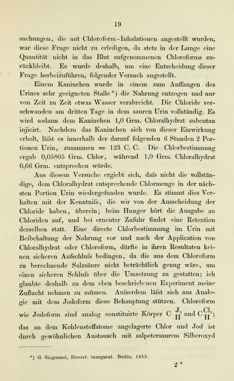 suchungen, die mit Chloroform-Inhalationen angestellt wurden, war diese Frage nicht zu erledigen, da stets in der Lunge eine Quantität nicht in das Blut aufgenommenen Chloroforms zu- rückbleibt. Es wurde deshalb, um eine Entscheidung dieser Frage herbeizuführen, folgender Versuch angestellt. Einem Kaninchen wurde in einem zum Auffangen des Urines sehr geeigneten Stalle *) die Nahrung entzogen und nur von Zeit zu Zeit etwas Wasser verabreicht. Die Chloride ver- schwanden am dritten Tage in dem sauren Urin vollständig. Es wird sodann dem Kaninchen 1,0 Grm. Chloralhydrat subcutan injicirt. Nachdem das Kaninchen sich von dieser Einwirkung erholt, läfst es innerhalb der darauf folgenden 6 Stunden 2 Por- tionen Urin, zusammen = 123 C. C. Die Chlorbestimmung ergab 0,05805 Grm. Chlor, während 1,0 Grm. Chloralhydrat 0,66 Grm. entsprechen würde. Aus diesem Versuche ergiebt sich, dafs nicht die vollstän- dige, dem Chloralhydrat entsprechende Chlormenge in der näch- sten Portion Urin wiedergefunden wurde. Es stimmt dies Ver- halten mit der Kenntnifs, die wir von der Ausscheidung der Chloride haben, überein; beim Hunger hört die Ausgabe an Chloriden auf, und bei erneuter Zufuhr findet eine Retention derselben statt. Eine directe Chlorbestimmung im Urin mit Beibehaltung der Nahrung vor und nach der Application von Chloralhydrat oder Chloroform, dürfte in ihren Resultaten kei- nen sicheren Aufschlufs bedingen, da die aus dem Chloroform zu berechnende Salzsäure nicht beträchtlich genug wäre, um einen sicheren Schlufs über die Umsetzung zu gestatten; ich glaubte deshalb zu dem eben beschriebenen Experiment meine Zuflucht nehmen zu müssen. Aufserdem läfst sich aus Analo- gie mit dem Jodoform diese Behauptung stützen. Chloroform J Cl wie Jodoform sind analog constituirte Körper C tj und C g3; das an dem Kohlenstoffatome angelagerte Chlor und Jod ist durch gewöhnlichen Austausch mit salpetersaurem Silberoxyd *) G. Sicgmund, Dissert. inaugural. Berlin. 1853.