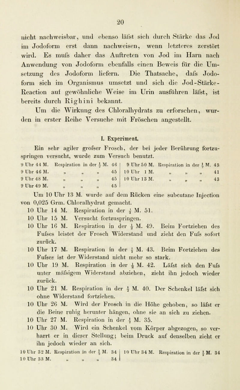 9 Uhr 50 M. Respiration in der \ M. 4S 10 Uhr IM. „ „ „ 41 10 Uhr 13 M. „ „ „ 43 20 nicht nachweisbar, und ebenso läfst sich durch »Stärke das Jod im Jodoform erst dann nachweisen, wenn letzteres zerstört wird. Es mufs daher das Auftreten von Jod im Harn nach Anwendung von Jodoform ebenfalls einen Beweis für die Um- setzung des Jodoform liefern. Die Thatsache, dafs Jodo- form sich im Organismus umsetzt und sich die Jod-Stärke - Reaction auf gewöhnliche Weise im Urin ausführen läfst, ist bereits durch Righini bekannt. Um die Wirkung des Chloralhydrats zu erforschen, wur- den in erster Reihe Versuche mit Fröschen angestellt. I. Experiment. Ein sehr agiler grofser Frosch, der bei jeder Berührung fortzu- springen versucht, wurde zum Versuch benutzt. 9 Uhr 44 M. Respiration in der ^ M. 46 9 Uhr 46 M. „ „ „ 45 9 Uhr 48 M. „ „ „ 45 9 Uhr 49 M. „ „ „ 45 Um 10 Uhr 13 M. wurde auf dem Rücken eine subcutane Injection von 0,025 Grm. Chloralhvdrat gemacht. 10 Uhr 14 M. Respiration in der j M. 51. 10 Uhr 15 M. Versucht fortzuspringen. 10 Uhr 16 M. Respiration in der \ M. 49. Beim Fortziehen des Fufses leistet der Frosch Widerstand und zieht den Fufs sofort zurück. 10 Uhr 17 M. Respiration in der ^ M. 43. Beim Fortziehen de9 Fufses ist der Widerstand nicht mehr so stark. 10 Uhr 19 M. Respiration in der | M. 42. Läfst sich den Fufs unter mäfsigem Widerstand abziehen, zieht ihn jedoch wieder zurück. 10 Uhr 21 M. Respiration in der \ M. 40. Der Schenkel läfst sich ohne Widerstand fortziehen. 10 Uhr 26 M. Wird der Frosch in die Höhe gehoben, so läfst er die Beine ruhig herunter hängen, ohne sie an sich zu ziehen. 10 Uhr 27 M. Respiration in der \ M. 35. 10 Uhr 30 M. Wird ein Schenkel vom Körper abgezogen, so ver- harrt er in dieser Stellung; beim Druck auf denselben zieht er ihn jedoch wieder an sich. 10 Uhr 32 M. Respiration in der > M. 34 I 10 Uhr 34 M. Respiration in der £ M. 34