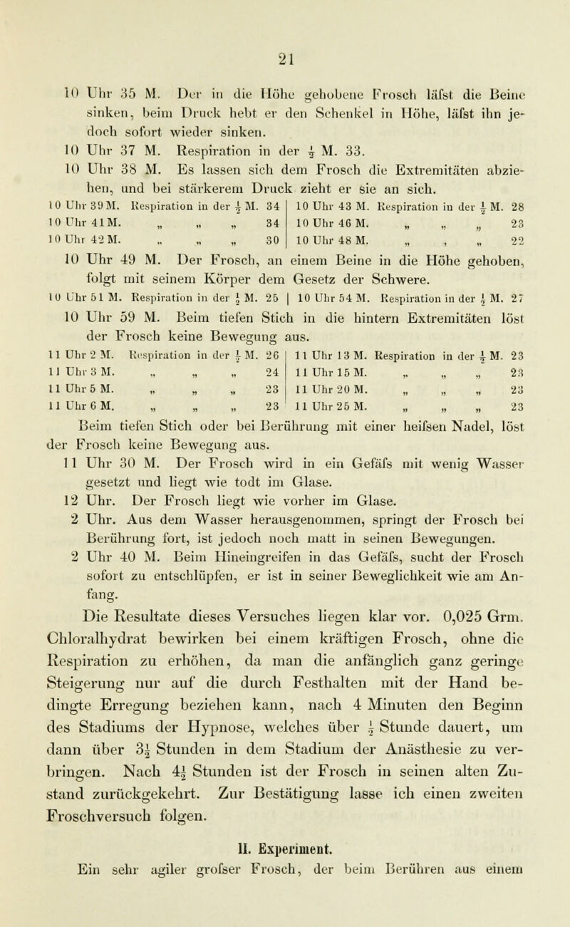 10 Uhr 35 M. Der in die Höhe gehobene Frosch läfst die Beine sinken, beim Druck hebt er den Sehenkel in Höhe, läfst ihn je- doch sofort wieder sinken. 10 Uhr 37 M. Respiration in der £ M. 33. 10 Uhr 38 M. Es lassen sich dem Frosch die Extremitäten abzie- hen, und bei stärkerem Druck zieht er sie an sich. 10 Ulli- 39 M. Respiration in der ^ M. 34 10ühr41M. „ „ „ 34 10 Uhr 42 M. „ „ „ 30 10 Uhr 43 M. Respiration in der i M. 28 10 Uhr 46 M. „ „ „ 23 10 Uhr 48 M. „ , „ 22 10 Uhr 49 M. Der Frosch, an einem Beine in die Höhe gehoben, folgt mit seinem Körper dem Gesetz der Schwere. 10ü'hr51M. Respiration in der * M. 25 | 10 Uhr 54 M. Respiration in der fM, 27 10 Uhr 59 M. Beim tiefen Stich in die hintern Extremitäten löst der Frosch keine Bewegung aus. 11 Uhr 2 M. Respiration in der rM. 26 11 Uhr 13 M. Respiration in der \ M. 23 1 1 Uhr 3 M. 11 n ii 24 11 Uhr 15 M. 23 11 Uhr 5 M. ii « » 23 11 Uhr 20 M. ii ii ii 23 11 Uhr 6 M. ii ii » 23 11 Uhr 25 M. ii ii ii ^o Beim tiefen Stich oder bei Berührung mit einer heifsen Nadel, löst der Frosch keine Bewegung aus. 11 Uhr 30 M. Der Frosch wird in ein Gefäfs mit wenig Wasser gesetzt und liegt wie todt im Glase. 12 Uhr. Der Frosch liegt wie vorher im Glase. 2 Uhr. Aus dem Wasser herausgenommen, springt der Frosch bei Berührung fort, ist jedoch noch matt in seinen Bewegungen. 2 Uhr 40 M. Beim Hineingreifen in das Gefäfs, sucht der Frosch sofort zu entschlüpfen, er ist in seiner Beweglichkeit wie am An- fang. Die Resultate dieses Versuches liegen klar vor. 0,025 Grm. Chloralhydrat bewirken bei einem kräftigen Frosch, ohne die Respiration zu erhöhen, da man die anfänglich ganz geringe Steigerung nur auf die durch Festhalten mit der Hand be- dingte Erregung beziehen kann, nach 4 Minuten den Beginn des Stadiums der Hypnose, welches über .5 Stunde dauert, um dann über 3^ Stunden in dem Stadium der Anästhesie zu ver- bringen. Nach 4| Stunden ist der Frosch in seinen alten Zu- stand zurückgekehrt. Zur Bestätigung lasse ich einen zweiten Froschversuch folgen. II. Experiment. Ein sehr agiler grofser Frosch, der beim Berühren aus einem