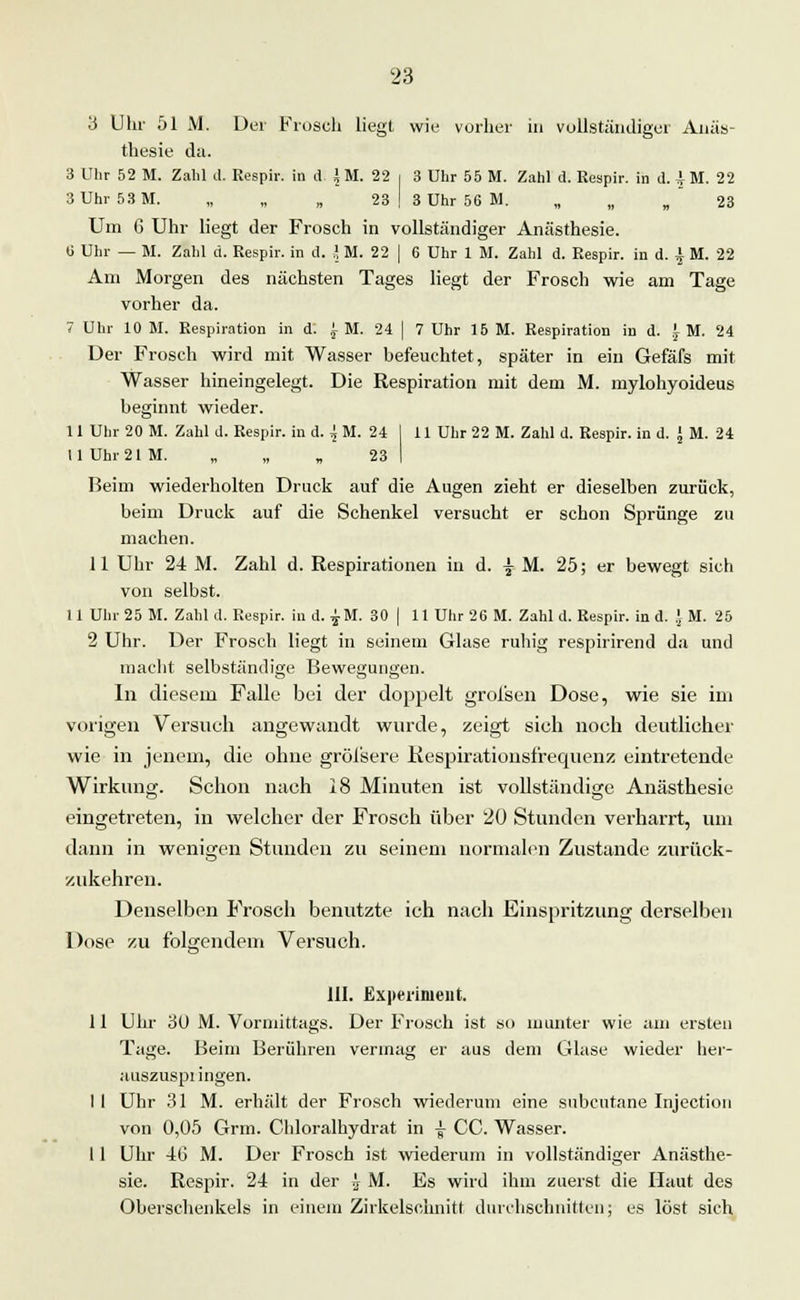 3 Uhr 51 M. Der Frosch liegt wie vorher in vollständiger Anäs- thesie da. 3 Uhr 52 M. Zahl d. Respir; in d > M. 22 i 3 Uhr 55 M. Zahl d. Respir. in d. i M. 22 3 Uhr 53 M. „ „ „ 23 | 3 Uhr 56 M. „ „ „ 23 Um 6 Uhr liegt der Frosch in vollständiger Anästhesie. (J Uhr — M. Zahl d. Respir. in d. i M. 22 | 6 Uhr 1 M. Zahl d. Respir. in d. £ M. 22 Am Morgen des nächsten Tages liegt der Frosch wie am Tage vorher da. 7 Uhr 10 M. Respiration in d: £■ M. 24 | 7 Uhr 15 M. Respiration in d. 1 M. 24 Der Frosch wird mit Wasser befeuchtet, später in ein Gefäfs mit Wasser hineingelegt. Die Respiration mit dem M. mylohyoideus beginnt wieder. 11 Uhr 20 M. Zahl d. Respir. in d. { M. 24 I 11 Uhr 22 M. Zahl d. Respir. in d. J M. 24 II Uhr 21 M. „ „ „ 23 I Beim wiederholten Druck auf die Augen zieht er dieselben zurück, beim Druck auf die Schenkel versucht er schon Sprünge zu machen. 11 Uhr 24 M. Zahl d. Respirationen in d. % M.. 25; er bewegt sich von selbst. 11 Uhr 25 M. Zahl cl. Respir. in d. £M. 30 | 11 Uhr 26 M. Zahl d. Respir. in d. J M. 25 2 Uhr. Der Frosch liegt in seinem Glase ruhig respirirend da und macht selbständige Bewegungen. In diesem Falle bei der doppelt grofsen Dose, wie sie im vorigen Versuch angewandt wurde, zeigt sich noch deutlicher wie in jenem, die ohne gröi'sere Respirationsfrequenz eintretende Wirkung. Schon nach 18 Minuten ist vollständige Anästhesie eingetreten, in welcher der Frosch über 20 Stunden verharrt, um dann in wenigen Stunden zu seinem normalen Zustande zurück- zukehren. Denselben Frosch benutzte ich nach Einspritzung derselben Dose zu folgendem Versuch. III. Experiment. 11 Uhr 3(J M. Vormittags. Der Frosch ist so inunter wie am ersten Tage. Beim Berühren vermag er aus dem Glase wieder hei- auszuspi ingen. I I Uhr 31 M. erhält der Frosch wiederum eine subcutane Injection von 0,05 Grm. Chloralhydrat in £ CC. Wasser. II Uhr 46 M. Der Frosch ist wiederum in vollständiger Anästhe- sie. Respir. 24 in der j M. Es wird ihm zuerst die Haut des Oberschenkels in einem Zirkelschnitt durchschnitten; es löst sich