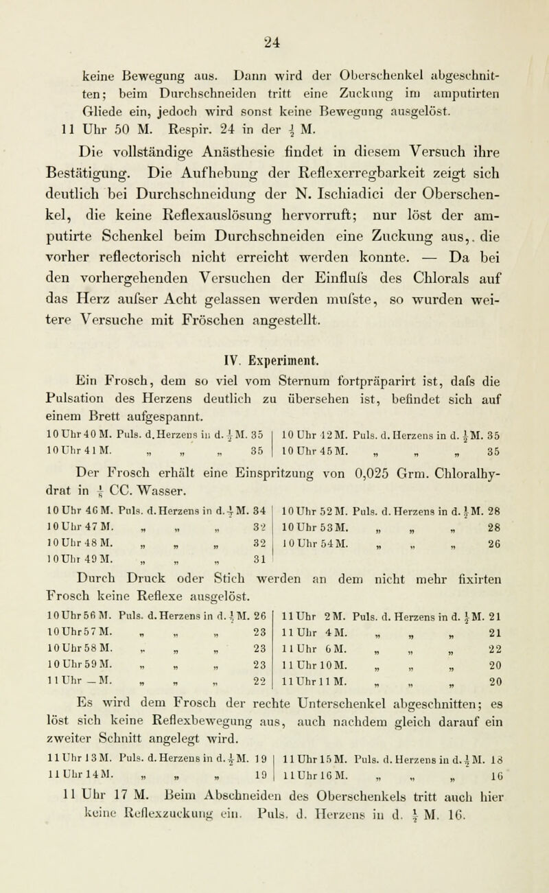 keine Bewegung ;ius. Dann wird der Oberschenkel abgeschnit- ten; beim Durchschneiden tritt eine Zuckung im amputirten Gliede ein, jedoch wird sonst keine Bewegung ausgelöst. 11 Uhr 50 M. Respir. 24 in der \ M. Die vollständige Anästhesie findet in diesem Versuch ihre Bestätigung. Die Aufhebung der Reflexerregbarkeit zeigt sich deutlich bei Durchschneidung der N. Ischiadici der Oberschen- kel, die keine Reflexauslösung hervorruft; nur löst der am- putirte Schenkel beim Durchschneiden eine Zuckung aus,, die vorher reflectorisch nicht erreicht werden konnte. — Da bei den vorhergehenden Versuchen der Einflufs des Chlorais auf das Herz aufser Acht gelassen werden mufste, so wurden wei- tere Versuche mit Fröschen angestellt. IV. Experiment. Ein Frosch, dem so viel vom Sternum fortpräparirt ist, dafs die Pulsation des Herzens deutlich zu übersehen ist, befindet sich auf einem Brett aulgespannt. 10Uhr40M. Puls. d. Herzens in d. AM. 35 j lOUhr 12M. Puls. d. Herzens in d. IM. 35 10ühr4lM. „ „ „ 35 I 10Uhr45M. „ „ „ 35 Der Frosch erhält eine Einspritzung von 0,025 Grm. Chloralhy- drat in \ CC. Wasser. 10 Uhr 4GM. Pols. d. Herzens in d.4M. 34 10Uhr47M. „ „ „ 3'2 10Uhr48M. „ „ „ 32 10Uhr49M. „ „ 31 Durch Druck oder Stich werden an dem nicht mehr fixirten Frosch keine Reflexe ausgelöst. 11 Uhr 2M. Puls. d. Herzens in d. IM. 21 11 Uhr 4M. „ „ „ 21 11 Uhr 6M. „ „ „ 22 HUhrlOM. „ „ „ 20 11 Uhr 1 IM. 20 Es wird dem Frosch der rechte Unterschenkel abgeschnitten; es löst sich keine Reflexbewegung aus, auch nachdem gleich darauf ein zweiter Schnitt angelegt wird. llUhr!3M. Puls. d. Herzensind. AM. 19 I HUhrl5M. Puls. d. Herzens in d. \ M. 16 llührUM. „ „ 19 | UUhrlGM. „ „ „ IG 11 Uhr 17 M. Beim Abschneiden des Oberschenkels tritt auch hier keine Reflexzuckung ein. Puls. d. Herzens in d. \ M. 16. 10 Uhr 52 M. Puls. d. Herzens in d. IM. 28 10Uhr53M. „ „28 10Uhr54M. „ „ „ 26 10Uhr5fiM. Puls, d, Herzens in d. JM. 26 lOUhr57M. „ „ „ 23 10Uhr58M. '* » « 23 10Uhr59M. » d « 23 11 Uhr _ M. „ „ 22