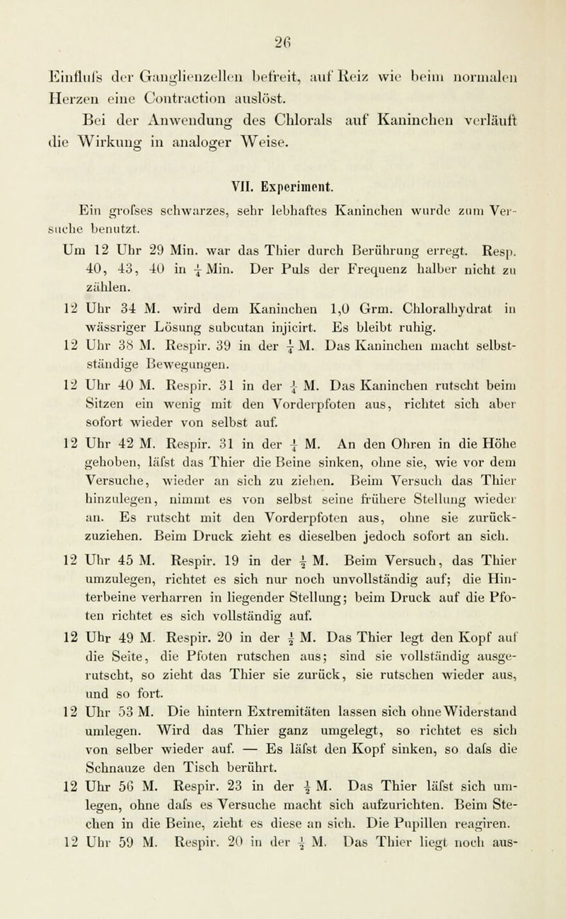 Einflufs der Ganglienzellen befreit, auf Reiz wie beim normalen Herzen eine Contraotion auslöst. Bei der Anwendung des Chlorais auf Kaninchen verläuft die Wirkung in analoger Weise. VII. Experiment. Ein grofses schwarzes, sehr lebhaftes Kaninchen wurde zum Ver- suche benutzt. Um 12 Uhr 29 Min. war das Thier durch Berührung erregt. Resp. 40, 43, 40 in -j Min. Der Puls der Frequenz halber nicht zu zählen. 12 Uhr 34 M. wird dem Kaninchen 1,0 Grm. Chloralhydrat in wässriger Lösung subcutan injicirt. Es bleibt ruhig. 12 Uhr 38 M. Respir. 39 in der jM. Das Kaninchen macht selbst- ständige Bewegungen. 12 Uhr 40 M. Respir. 31 in der J- M. Das Kaninchen rutscht beim Sitzen ein wenig mit den Vorderpfoten aus, richtet sieh aber sofort wieder von selbst auf. 12 Uhr 42 M. Respir. 31 in der | M. An den Ohren in die Höhe gehoben, läfst das Thier die Beine sinken, ohne sie, wie vor dem Versuche, wieder an sich zu ziehen. Beim Versuch das Thier hinzulegen, nimmt es von selbst seine frühere Stellung wieder an. Es rutscht mit den Vorderpfoten aus, ohne sie zurück- zuziehen. Beim Druck zieht es dieselben jedoch sofort an sich. 12 Uhr 45 M. Respir. 19 in der \ M. Beim Versuch, das Thier umzulegen, richtet es sich nur noch unvollständig auf; die Hin- terbeine verharren in liegender Stellung; beim Druck auf die Pfo- ten richtet es sich vollständig auf. 12 Uhr 49 M. Respir. 20 in der | M. Das Thier legt den Kopf auf die Seite, die Pfoten rutschen aus; sind sie vollständig ausge- rutscht, so zieht das Thier sie zurück, sie rutschen wieder aus, und so fort. 12 Uhr 53 M. Die hintern Extremitäten lassen sich ohne Widerstand umlegen. Wird das Thier ganz umgelegt, so richtet es sich von selber wieder auf. — Es läfst den Kopf sinken, so dals die Schnauze den Tisch berührt. 12 Uhr 5G M. Respir. 23 in der \ M. Das Thier läfst sich um- legen, ohne dafs es Versuche macht sich aufzurichten. Beim Ste- chen in die Beine, zieht es diese an sich. Die Pupillen reagiren. 12 Uhr 59 M. Respir. 20 in der \ M. Das Thier liegt noch aus-