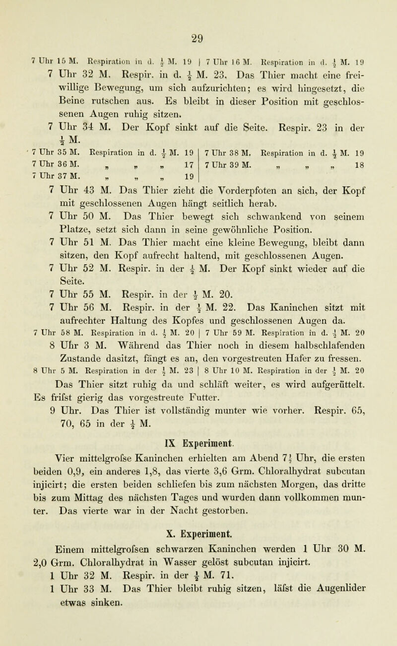 7 Uhr 15 M. Respiration in d. JM. 19 | 7 Uhr 16 M. Respiration in d. | M. 1!) 7 Uhr 32 M. Respir. in d. \ M. 23. Das Thier macht eine frei- willige Bewegung, um sich aufzurichten; es wird hingesetzt, die Beine rutschen aus. Es bleibt in dieser Position mit geschlos- senen Augen ruhig sitzen. 7 Uhr 34 M. Der Kopf sinkt auf die Seite. Respir. 23 in der iL 7 Uhr 38 M. Respiration in d. \ M. 19 7 Uhr 39 M. „ „ . 18 7 Uhr 35 M. Respiration in d. | M. 19 7 Uhr 36 M. , „ „ 17 7 Uhr 37 M. „ 19 7 Uhr 43 M. Das Thier zieht die Vorderpfoten an sich, der Kopf mit geschlossenen Augen hängt seitlich herab. 7 Uhr 50 M. Das Thier bewegt sich schwankend von seinem Platze, setzt sich dann in seine gewöhnliche Position. 7 Uhr 51 M. Das Thier macht eine kleine Bewegung, bleibt dann sitzen, den Kopf aufrecht haltend, mit geschlossenen Augen. 7 Uhr 52 M. Respir. in der \ M. Der Kopf sinkt wieder auf die Seite. 7 Uhr 55 M. Respir. in der \ M. 20. 7 Uhr 56 M. Respir. in der \ M. 22. Das Kaninchen sitzt mit aufrechter Haltung des Kopfes und geschlossenen Augen da. 7 Uhr 58 M. Respiration in d. \ M. 20 | 7 Uhr 59 M. Respiration in d. i M. 20 8 Uhr 3 M. Während das Thier noch in diesem halbschlafenden Zustande dasitzt, fängt es an, den vorgestreuten Hafer zu fressen. 8 Uhr 5 M. Respiration in der \ M. 23 | 8 Uhr 10 M. Respiration in der l M. 20 Das Thier sitzt ruhig da und schläft weiter, es wird aufgerüttelt. Es frifst gierig das vorgestreute Futter. 9 Uhr. Das Thier ist vollständig munter wie vorher. Respir. 65, 70, 65 in der | M. IX Experiment. Vier mittelgrofse Kaninchen erhielten am Abend 7 5 Uhr, die ersten beiden 0,9, ein anderes 1,8, das vierte 3,6 Grm. Chloralhydrat subcutan injicirt; die ersten beiden schliefen bis zum nächsten Morgen, das dritte bis zum Mittag des nächsten Tages und wurden dann vollkommen mun- ter. Das vierte war in der Nacht gestorben. X. Experiment. Einem mittelgrofsen schwarzen Kaninchen werden 1 Uhr 30 M. 2,0 Grm. Chloralhydrat in Wasser gelöst subcutan injicirt. 1 Uhr 32 M. Respir. in der £ M. 71. 1 Uhr 33 M. Das Thier bleibt ruhig sitzen, läfst die Augenlider etwas sinken.
