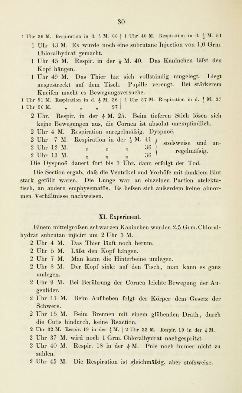 1 Uhr 30 M. Respiration in il. h M. G6 j 1 Uhr 40 M. Respiration in d. 4 M. 51 1 Uhr 43 M. Es wurde noch eine subcutane Injection von 1,0 Grin. Chloralhydrat gemacht. 1 Uhr 45 M. Respir. in der ^ M. 40. Das Kaninchen läfst den Kopf hängen. 1 Uhr 49 M. Das Thier hat sich vollständig umgelegt. Liegt ausgestreckt auf dem Tisch. Pupille verengt. Bei stärkerem Kneifen macht es Bewegungsversuche. 1 Uhr 51 M. Respiration in d. |M. 36 1 Uhr 57 M. Respiration in d. IM. 27 1 Uhr 56 M. „ „ „ 27 | 2 Uhr. Respir. in der £ M. 25. Beim tieferen Stich lösen sich keine Bewegungen aus, die Cornea ist absolut unempfindlich. 2 Uhr 4 M. Respiration unregelmäfsig. Dyspnoe. 2 Uhr 7 M. Respiration in der i M. 41 i . c . , „ „ „ . „„ ( stolsweise und un- 2 Uhr 12 M. „ „ , 36 . ..r. „ ,^ _„ \ regelmässig. 2 Uhr 13 M. „ „ „ 36 ' ° s Die Dyspnoe dauert fort bis 3 Uhr, dann erfolgt der Tod. Die Section ergab, dafs die Ventrikel und Vorhöfe mit dunklem Blut stark gefüllt waren. Die Lunge war an einzelnen Partien atelekta- tisch, an andern emphysematös. Es liefsen sich aufserdem keine abnor- men Verhältnisse nachweisen. XI. Experiment. Einem mittelgrofsen schwarzen Kaninchen wurden 2,5 Grm. Chloral- hydrat subcutan injicirt um 2 Uhr 3 M. 2 Uhr 4 M. Das Thier läuft noch herum. 2 Uhr 5 M. Läfst den Kopf hängen. 2 Uhr 7 M. Man kann die Hinterbeine umlegen. 2 Uhr 8 M. Der Kopf sinkt auf den Tisch, man kann es ganz umlegen. 2 Uhr 9 M. Bei Berührung der Cornea leichte Bewegung der Au- genlider. 2 Uhr UM. Beim Aufheben folgt der Körper dem Gesetz der Schwere. 2 Uhr 15 M. Beim Brennen mit einem glühenden Drath, durch die Cutis hindurch, keine Reaction. 2 Uhr 32 M. Respir. 19 in der ^ M. | 2 Uhr 33 M. Respir. 19 in der ^ M. 2 Uhr 37 M. wird noch 1 Grm. Chloralhydrat nachgespritzt, 2 Uhr 40 M. Respir. 18 in der | M. Puls noch immer nicht zu zählen. 2 Uhr 45 M. Die Respiration ist gleichmäfsig, aber stofsweise.
