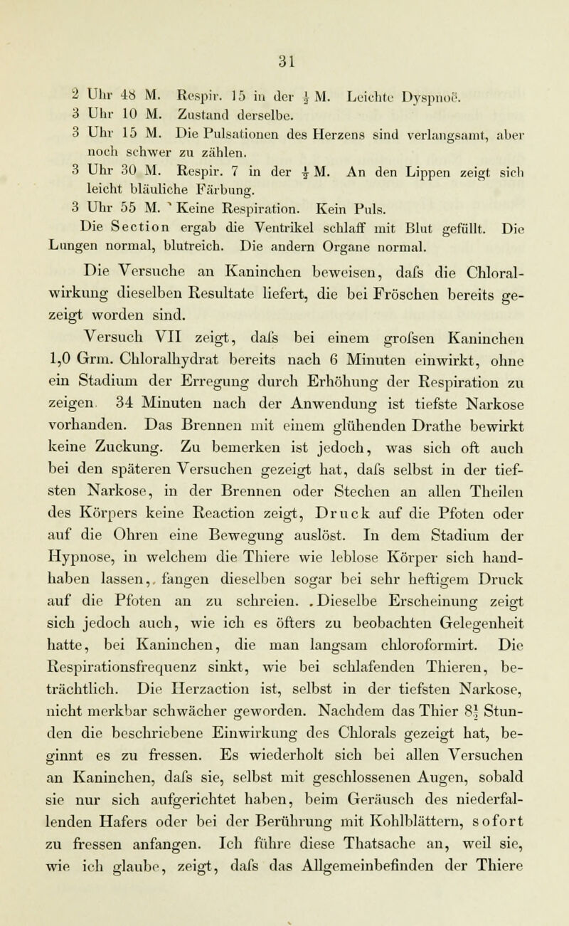 2 Uhr 48 M. Respir. 15 in der ^ M. Leichte Dyspnoe. 3 Uhr 10 M. Zustand derselbe. 3 Uhr 15 M. Die Pulsationen des Herzens sind verlangsamt, aber noch schwer zu zählen. 3 Uhr 30 M. Respir. 7 in der \ M. An den Lippen zeigt sich leicht bläuliche Färbung. 3 Uhr 55 M. * Keine Respiration. Kein Puls. Die Section ergab die Ventrikel schlaff mit Blut gefüllt. Die Lungen normal, blutreich. Die andern Organe normal. Die Versuche an Kaninchen beweisen, dafs die Chloral- wirkung dieselben Resultate liefert, die bei Fröschen bereits ge- zeigt worden sind. Versuch VII zeigt, dafs bei einem grofsen Kaninchen 1,0 Grm. Chloralhydrat bereits nach 6 Minuten einwirkt, ohne ein Stadiuni der Erregung durch Erhöhung der Respiration zu zeigen. 34 Minuten nach der Anwendung ist tiefste Narkose vorhanden. Das Brennen mit einem glühenden Drathe bewirkt keine Zuckung. Zu bemerken ist jedoch, was sich oft auch bei den späteren Versuchen gezeigt hat, dafs selbst in der tief- sten Narkose, in der Brennen oder Stechen an allen Theilen des Körpers keine Reaction zeigt, Druck auf die Pfoten oder auf die Ohren eine Bewegung auslöst. In dem Stadium der Hypnose, in welchem die Thiere wie leblose Körper sich hand- haben lassen,, fangen dieselben sogar bei sehr heftigem Druck auf die Pfoten an zu schreien. .Dieselbe Erscheinung zeigt sich jedoch auch, wie ich es öfters zu beobachten Gelegenheit hatte, bei Kaninchen, die man langsam chloroformirt. Die Respirationsfrequenz sinkt, wie bei schlafenden Thieren, be- trächtlich. Die Herzaction ist, selbst in der tiefsten Narkose, nicht merkbar schwächer geworden. Nachdem das Thier 8* Stun- den die beschriebene Einwirkung des Chlorals gezeigt hat, be- ginnt es zu fressen. Es wiederholt sich bei allen Versuchen an Kaninchen, dafs sie, selbst mit geschlossenen Augen, sobald sie nur sich aufgerichtet haben, beim Geräusch des niederfal- lenden Hafers oder bei der Berührung mit Kohlblättern, sofort zu fressen anfangen. Ich führe diese Thatsache an, weil sie, wie ich glaube, zeigt, dafs das Allgemeinbefinden der Thiere