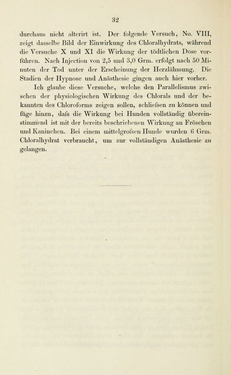 durchaus nicht alterirt ist. Der folgende Versuch, No. VIII, zeigt dasselbe Bild der Einwirkung des Chloralhydrats, während die Versuche X und XI die Wirkung der tödtlichen Dose vor- führen. Nach Injection von 2,5 und 3,0 Grm. erfolgt nach 50 Mi- nuten der Tod unter der Erscheinung der Herzlähmung. Die Stadien der Hypnose und Anästhesie gingen auch hier vorher. Ich glaube diese Versuche, welche den Parallelismus zwi- schen der physiologischen Wirkung des Chlorais und der be- kannten des Chloroforms zeigen sollen, schliefsen zu können und füge hinzu, dafs die Wirkung bei Hunden vollständig überein- stimmend ist mit der bereits beschriebenen Wirkung an Fröschen und Kaninchen. Bei einem mittelgrofsen Hunde wurden 6 Grm. Chloralhydrat verbraucht, um zur vollständigen Anästhesie zu gelangen.
