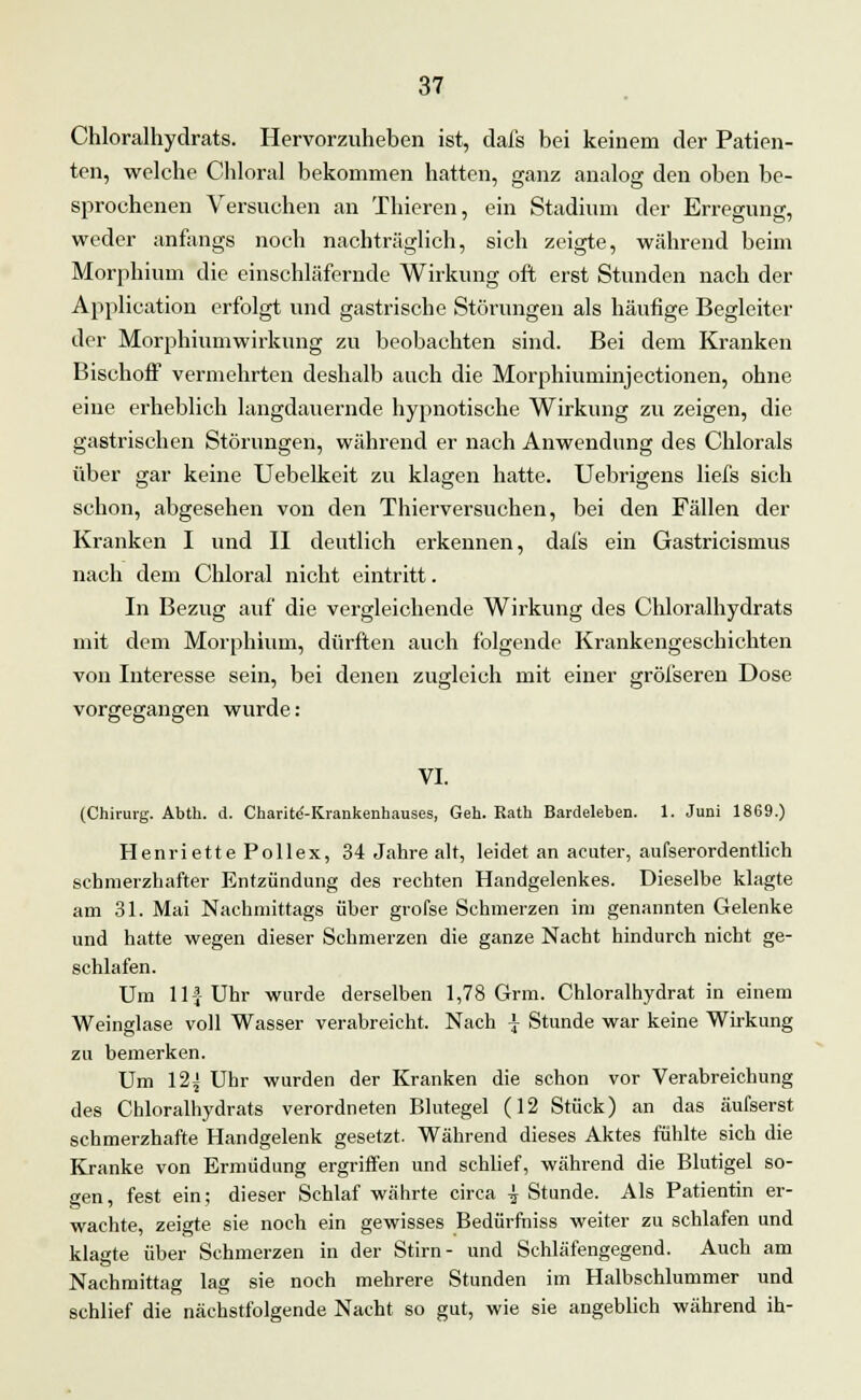 Chloralhydrats. Hervorzuheben ist, dafs bei keinem der Patien- ten, welche Chloral bekommen hatten, ganz analog den oben be- sprochenen Versuchen an Thieren, ein Stadium der Erregung, weder anfangs noch nachträglich, sich zeigte, während beim Morphium die einschläfernde Wirkung oft erst Stunden nach der Application erfolgt und gastrische Störungen als häufige Begleiter der Morphiumwirkung zu beobachten sind. Bei dem Kranken Bischoff vermehrten deshalb auch die Morphiuminjectionen, ohne eine erheblich langdauernde hypnotische Wirkung zu zeigen, die gastrischen Störungen, während er nach Anwendung des Chlorals über gar keine Uebelkeit zu klagen hatte. Uebrigens liefs sich schon, abgesehen von den Thierversuchen, bei den Fällen der Kranken I und II deutlich erkennen, dafs ein Gastricismus nach dem Chloral nicht eintritt. In Bezug auf die vergleichende Wirkung des Chloralhydrats mit dem Morphium, dürften auch folgende Krankengeschichten von Interesse sein, bei denen zugleich mit einer gröfseren Dose vorgegangen wurde: VI. (Chirurg. Abth. d. Charitd-Krankenhauses, Geh. Eath Bardelehen. 1. Juni 1869.) Henriette Pollex, 34 Jahre alt, leidet an acuter, aufserordentlich schmerzhafter Entzündung des rechten Handgelenkes. Dieselbe klagte am 31. Mai Nachmittags über grofse Schmerzen im genannten Gelenke und hatte wegen dieser Schmerzen die ganze Nacht hindurch nicht ge- schlafen. Um 11-jUhr wurde derselben 1,78 Grm. Chloralhydrat in einem Weinglase voll Wasser verabreicht. Nach \ Stunde war keine Wirkung zu bemerken. Um 12^ Uhr wurden der Kranken die schon vor Verabreichung des Chloralhydrats verordneten Blutegel (12 Stück) an das äufserst schmerzhafte Handgelenk gesetzt. Während dieses Aktes fühlte sich die Kranke von Ermüdung ergriffen und schlief, während die Blutigel so- gen, fest ein; dieser Schlaf währte circa ^ Stunde. Als Patientin er- wachte, zeigte sie noch ein gewisses Bedürfniss weiter zu schlafen und klagte über Schmerzen in der Stirn- und Schläfengegend. Auch am Nachmittag lag sie noch mehrere Stunden im Halbschlummer und schlief die nächstfolgende Nacht so gut, wie sie angeblich während ih-