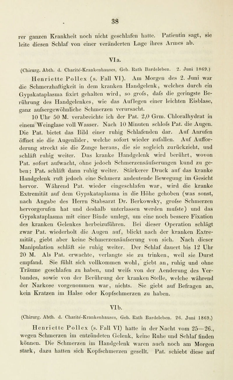 rer ganzen Krankheit noch nicht geschlafen hatte. Patientin sagt, sie leite diesen Schlaf von einer veränderten Lage ihres Armes ab. Via. (Chirurg. Abth. d. Charite'-Kraukenhauses, Geb. Rath Bardeleben. 2. Juni 1869.) Henriette Pollex (s. Fall VI). Am Morgen des 2. Juni war die Schmerzhaftigkeit in dem kranken Handgelenk, welches durch ein Gypskataplasma tixirt gehalten wird, so grofs, dafs die geringste Be- rührung des Handgelenkes, wie das Auflegen einer leichten Eisblase, ganz aufsergewölmliche Schmerzen verursacht. 10 Uhr 50 M. verabreichte ich der Pat. 2,0 Grm. Chloralhydrat in einem Weinglase voll Wasser. Nach 10 Minuten schlofs Pat. die Augen. Die Pat. bietet das Bild einer ruhig Schlafenden dar. Auf Anrufen öffnet sie die Augenlider, welche sofort wieder zufallen. Auf Auffor- derung streckt sie die Zunge heraus, die sie sogleich zurückzieht, und schläft ruhig weiter. Das kranke Handgelenk wird berührt, wovon Pat. sofort aufwacht, ohne jedoch Schmerzensäufserungen kund zu ge- ben; Pat. schläft dann ruhig weiter. Stärkerer Druck auf das kranke Handgelenk ruft jedoch eine Schmerz andeutende Bewegung im Gesicht hervor. Während Pat. wieder eingeschlafen war, wird die kranke Extremität auf dem Gypskataplasma in die Höhe gehoben (was sonst, nach Angabe des Herrn Stabsarzt Dr. Berkowsky, grofse Schmerzen hervorgerufen hat und deshalb unterlassen werden mufste) und das Gypskataplasma mit einer Binde umlegt, um eine noch bessere Fixation des kranken Gelenkes herbeizuführen. Bei dieser Operation schlägt zwar Pat. wiederholt die Augen auf, blickt nach der kranken Extre- mität, giebt aber keine Schmerzensäufserung von sich. Nach dieser Manipulation schläft sie ruhig weiter. Der Schlaf dauert bis 12 Uhr 20 M. Als Pat. erwachte, verlangte sie zu trinken, weil sie Durst empfand. Sie fühlt sich vollkommen wohl, giebt an, ruhig und ohne Träume geschlafen zu haben, und weifs von der Aenderung des Ver- bandes, sowie von der Berührung der kranken Stelle, welche während der Narkose vorgenommen war, nichts. Sie giebt auf Befragen an, kein Kratzen im Halse oder Kopfschmerzen zu haben. VIb. (Chirurg. Abth. d. Charite-Krankenhauses, Geh. Rath Bardeleben. 26. Juni 1869.) Henriette Pollex (s. Fall VI) hatte in der Nacht vom 25—26., wegen Schmerzen im entzündeten Gelenk, keine Ruhe und Schlaf finden können. Die Schmerzen im Handgelenk waren auch noch am Morgen stark, dazu hatten sich Kopfschmerzen gesellt. Pat. schiebt diese auf
