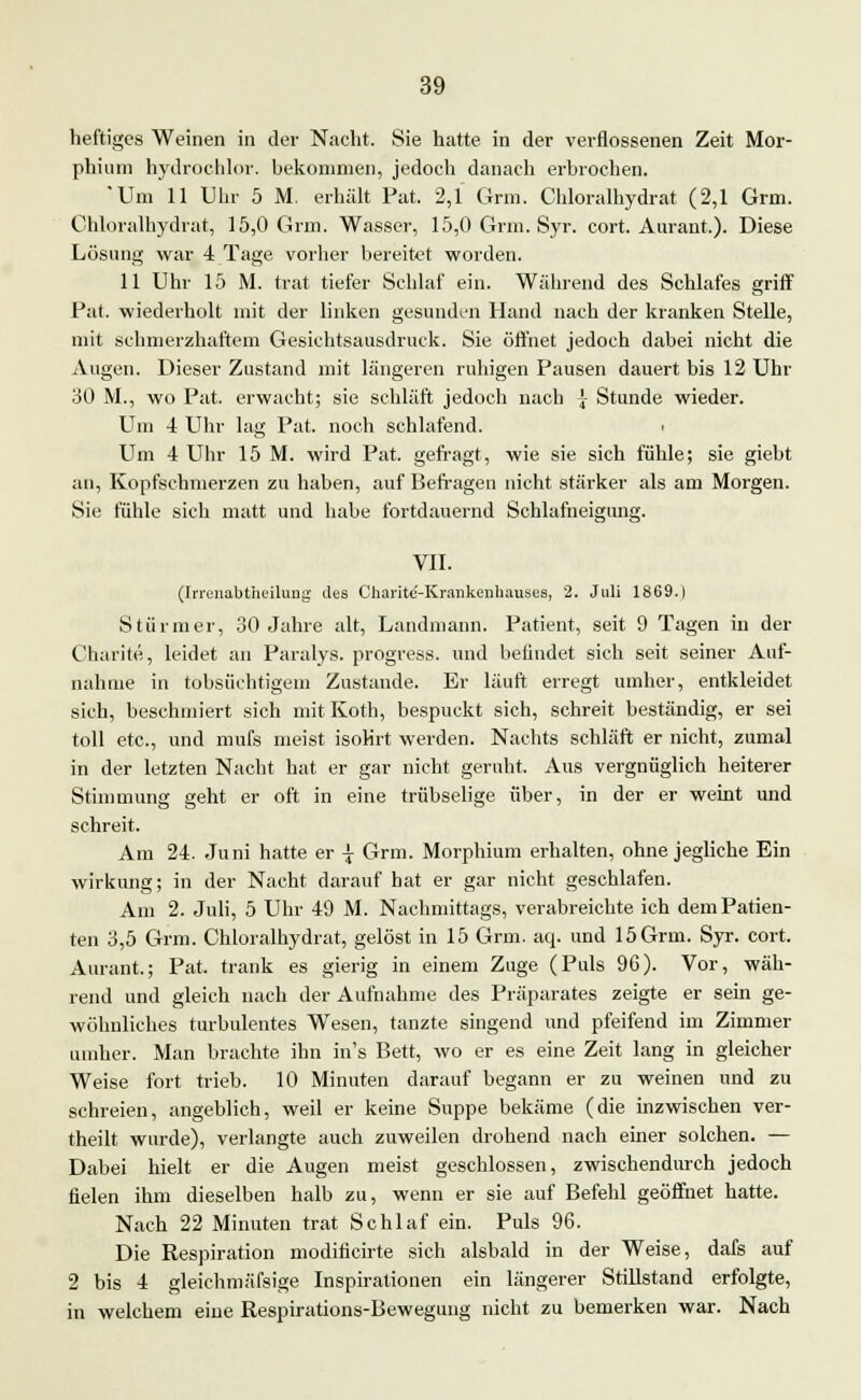 heftiges Weinen in der Nacht. Sie hatte in der verflossenen Zeit Mor- phium hydrochlor. bekommen, jedoch danach erbrochen. Um 11 Uhr 5 M. erhält Fat. 2,1 Grm. Chloralhydrat (2,1 Grm. Chloralhydrat, 15,0 Grm. Wasser, 15,0 Grm. Syr. cort. Aurant.). Diese Lösung war 4 Tage vorher bereitet worden. 11 Uhr 15 M. trat tiefer Schlaf ein. Während des Schlafes griff Pat. wiederholt mit der linken gesunden Hand nach der kranken Stelle, mit schmerzhaftem Gesichtsausdruck. Sie öffnet jedoch dabei nicht die Augen. Dieser Zustand mit längeren ruhigen Pausen dauert bis 12 Uhr 30 M., wo Pat. erwacht; sie schläft jedoch nach \ Stunde wieder. Um 4 Uhr lag Pat. noch schlafend. i Um 4 Uhr 15 M. wird Pat. gefragt, wie sie sich fühle; sie giebt an, Kopfschmerzen zu haben, auf Befragen nicht stärker als am Morgen. Sie fühle sich matt und habe fortdauernd Schlafneigung. VII. (Irrenabtheilnug des Charitc-Krankeuhauses, 2. Juli 1869.) Stürmer, 30 Jahre alt, Landmann. Patient, seit 9 Tagen in der Charite, leidet an Paralys. progress. und befindet sich seit seiner Auf- nahme in tobsüchtigem Zustande. Er läuft erregt umher, entkleidet sich, beschmiert sich mit Koth, bespuckt sich, schreit beständig, er sei toll etc., und mufs meist isoKrt werden. Nachts schläft er nicht, zumal in der letzten Nacht hat er gar nicht geruht. Aus vergnüglich heiterer Stimmung geht er oft in eine trübselige über, in der er weint und schreit. Am 24. Juni hatte er \ Grm. Morphium erhalten, ohne jegliche Ein Wirkung; in der Nacht darauf hat er gar nicht geschlafen. Am 2. Juli, 5 Uhr 49 M. Nachmittags, verabreichte ich dem Patien- ten 3,5 Grm. Chloralhydrat, gelöst in 15 Grm. aq. und 15Grm. Syr. cort. Aurant.; Pat. trank es gierig in einem Zuge (Puls 96). Vor, wäh- rend und gleich nach der Aufnahme des Präparates zeigte er sein ge- wöhnliches turbulentes Wesen, tanzte singend und pfeifend im Zimmer umher. Man brachte ihn in's Bett, wo er es eine Zeit lang in gleicher Weise fort trieb. 10 Minuten darauf begann er zu weinen und zu schreien, angeblich, weil er keine Suppe bekäme (die inzwischen ver- theilt wurde), verlangte auch zuweilen drohend nach einer solchen. — Dabei hielt er die Augen meist geschlossen, zwischendurch jedoch fielen ihm dieselben halb zu, wenn er sie auf Befehl geöffnet hatte. Nach 22 Minuten trat Schlaf ein. Puls 96. Die Respiration modificirte sich alsbald in der Weise, dafs auf 2 bis 4 gleichmäfsige Inspirationen ein längerer Stillstand erfolgte, in welchem eine Respirations-Bewegung nicht zu bemerken war. Nach
