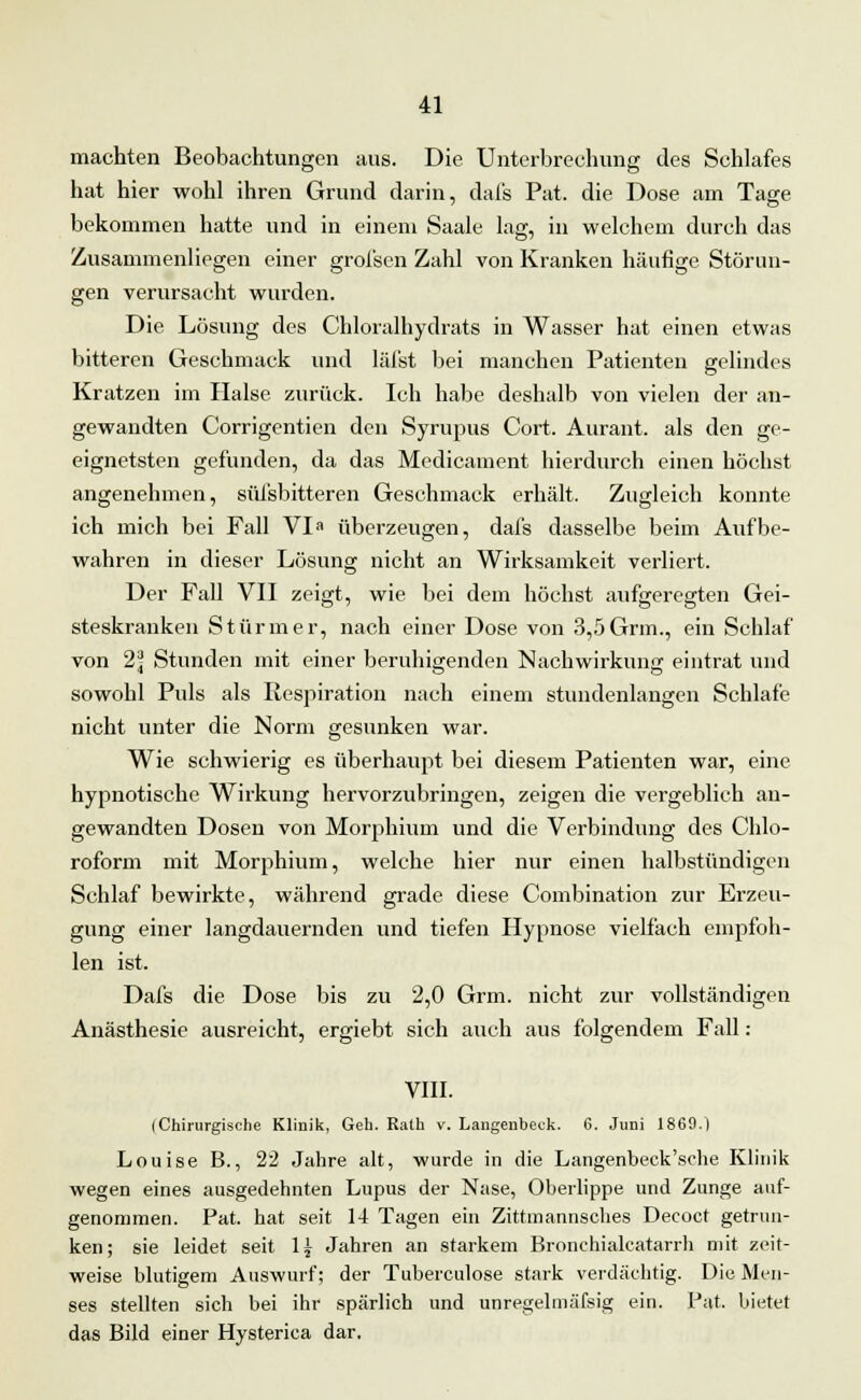 machten Beobachtungen aus. Die Unterbrechung des Schlafes hat hier wohl ihren Grund darin, dafs Pat. die Dose am Tage bekommen hatte und in einem Saale lag, in welchem durch das Zusammenliegen einer grofsen Zahl von Kranken häufige Störun- gen verursacht wurden. Die Lösung des Chloralhydrats in Wasser hat einen etwas bitteren Geschmack und läfst bei manchen Patienten gelindes Kratzen im Halse zurück. Ich habe deshalb von vielen der an- gewandten Corrigentien den Syrupus Cort. Aurant. als den ge- eignetsten gefunden, da das Medicament hierdurch einen höchst angenehmen, süfsbitteren Geschmack erhält. Zugleich konnte ich mich bei Fall VI überzeugen, dafs dasselbe beim Aufbe- wahren in dieser Lösung nicht an Wirksamkeit verliert. Der Fall VII zeigt, wie bei dem höchst aufgeregten Gei- steskranken Stürmer, nach einer Dose von 3,5 Grm., ein Schlaf von 2\ Stunden mit einer beruhigenden Nachwirkung eintrat und sowohl Puls als Respiration nach einem stundenlangen Schlafe nicht unter die Norm gesunken war. Wie schwierig es überhaupt bei diesem Patienten war, eine hypnotische Wirkung hervorzubringen, zeigen die vergeblich an- gewandten Dosen von Morphium und die Verbindung des Chlo- roform mit Morphium, welche hier nur einen halbstündigen Schlaf bewirkte, während grade diese Combination zur Erzeu- gung einer langdauernden und tiefen Hypnose vielfach empfoh- len ist. Dafs die Dose bis zu 2,0 Grm. nicht zur vollständigen Anästhesie ausreicht, ergiebt sich auch aus folgendem Fall : VIII. (Chirurgische Klinik, Geh. Ralh v. Langenheck. 6. Juni 1869.) Louise B., 22 Jahre alt, wurde in die Langenbeck'sche Klinik wegen eines ausgedehnten Lupus der Nase, Oberlippe und Zunge auf- genommen. Pat. hat seit 14 Tagen ein Zittmannsches Decoct getrun- ken; sie leidet seit 1£ Jahren an starkem Bronchialcatarrh mit zeit- weise blutigem Auswurf; der Tuberculose stark verdächtig. Die Men- ses stellten sich bei ihr spärlich und unregelmäfsig ein. Pat. bietet das Bild einer Hysterica dar.