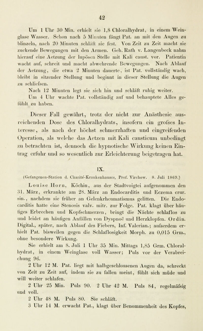 Um 1 Uhr 30 Min. erhielt sie 1,8 Chloralhydrat, in einem Wein- glase Wasser. Schon nach 5 Minuten fängt Pat. an mit den Augen zu blinzeln, nach 20 Minuten schlaft sie fest. Von Zeit zu Zeit macht sie zuckende Bewegungen mit den Armen. Geh. Rath v. Langenbeck nahm hierauf eine Aetzung der lupösen Stelle mit Kali caust. vor. Patientin wacht auf, schreit und macht abwehrende Bewegungen. Nach Ablauf der Aetzung, die etwa 2 Minuten dauerte, ist Pat. vollständig wach, bleibt in sitzender Stellung und beginnt in dieser Stellung die Augen zu schliefsen. Nach 12 Minuten legt sie sich hin und schläft ruhig weiter. Um 4 Uhr wachte Pat. vollständig auf und behauptete Alles ge- fühlt zu haben. Dieser Fall gewährt, trotz der nicht zur Anästhesie aus- reichenden Dose des Chloralhydrats, insofern ein groi'ses In- teresse, als nach der höchst schmerzhaften und eingreifenden Operation, als welche das Aetzen mit Kali causticum unbedingt zu betrachten ist, dennoch die hypnotische Wirkung keinen Ein- trag erfuhr und so wesentlich zur Erleichterung beigetragen hat. IX. (Gefangenen-Station d. Cbaiitc'-Krankenliauscs, Prof. Virchow. 8. Juli 1869.) Louise Hörn, Köchin, aus der Stadtvoigtei aufgenommen den 31. März, erkrankte am 28. März an Endocarditis und Eczema crur. sin., nachdem sie früher an Gelenkrheumatismus gelitten. Die Endo- carditis hatte eine Stenosis valv. mitr. zur Folge. Pat. klagt über häu- tiges Erbrechen und Kopfschmerzen, bringt die Nächte schlaflos zu und leidet an häufigen Anfällen von Dyspnoe und Herzklopfen. Ordin. Digital., später, nach Ablauf des Fiebers, Inf. Valerian.; aufserdem er- hielt Pat. bisweilen gegen die Schlaflosigkeit Morph, zu 0,015 Grm., ohne besondere Wirkung. Sie erhielt am 8. Juli 1 Uhr 35 Min. Mittags 1,85 Grm. Chloral- hydrat, in einem Weinglase voll Wasser; Puls vor der Verabrei- chung 96. 2 Uhr 12 M. Pat. liegt mit halbgeschlossenen Augen da, schreckt von Zeit zu Zeit auf, indem sie zu fallen meint, fühlt sich müde und will weiter schlafen. 2 Uhr 25 Min. Puls 90. 2 Uhr 42 M. Puls 84, regelmässig und voll. 2 Uhr 48 M. Puls 80. Sie schläft. 3 Uhr 14 M. erwacht Pat., klagt über Benommenheit des Kopfes,