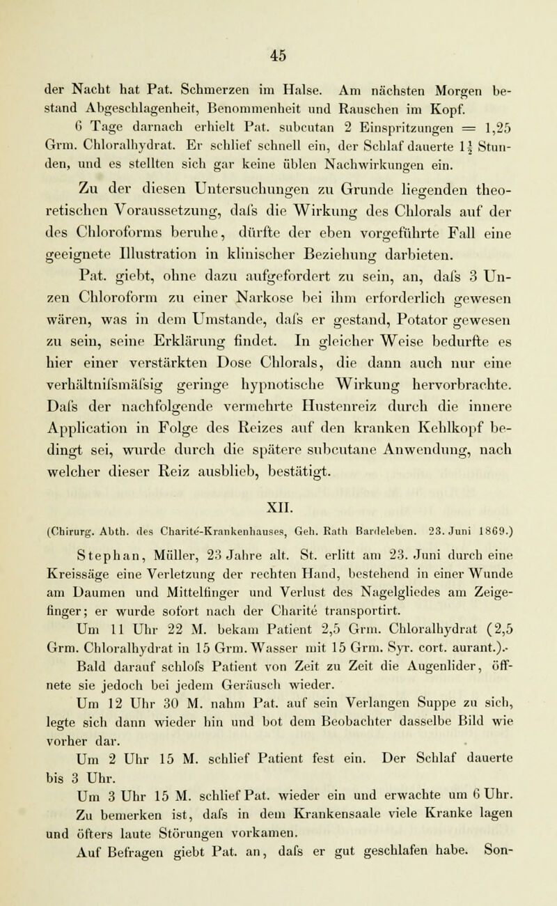 der Nacht hat Pat. Schmerzen im Halse. Am nächsten Morgen be- stand Abgeschlagenheit, Benommenheit und Rauschen im Kopf. 6 Tage darnach erhielt Pat. subcutan 2 Einspritzungen = 1,25 Grm. Chloralhydrat. Er schlief schnell ein, der Schlaf dauerte 1^ Stun- den, und es stellten sich gar keine üblen Nachwirkungen ein. Zu der diesen Untersuchungen zu Grunde liegenden theo- retischen Voraussetzung, dafs die Wirkung des Chlorals auf der des Chloroforms beruhe, dürfte der eben vorgeführte Fall eine geeignete Illustration in klinischer Beziehung darbieten. Pat. giebt, ohne dazu aufgefordert zu sein, an, dafs 3 Un- zen Chloroform zu einer Narkose bei ihm erforderlich gewesen wären, was in dem Umstände, dafs er gestand, Potator gewesen zu sein, seine Erklärung findet. In gleicher Weise bedurfte es hier einer verstärkten Dose Chlorals, die dann auch nur eine verhältnifsmäfsig geringe hypnotische Wirkung hervorbrachte. Dafs der nachfolgende vermehrte Hustenreiz durch die innere Application in Folge des Reizes auf den kranken Kehlkopf be- dingt sei, wurde durch die spätere subcutane Anwendung, nach welcher dieser Reiz ausblieb, bestätigt. XII. (Chirurg. Abth. des Charite'-Kiankenhauses, Geh. Rath Bardeleben. 23. Juni 1869.) Stephan, Müller, 23 Jahre alt. St. erlitt am 23. Juni durch eine Kreissäge eine Verletzung der rechten Hand, bestehend in einer Wunde am Daumen und Mittelfinger und Verlust des Nagelgliedes am Zeige- finger; er wurde sofort nach der Charite transportirt. Um 11 Uhr 22 M. bekam Patient 2,5 Grm. Chloralhydrat (2,5 Grm. Chloralhydrat in 15 Grm. Wasser mit 15 Grm. Syr. cort. aurant.).- Bald darauf schlofs Patient von Zeit zu Zeit die Augenlider, öff- nete sie jedoch bei jedem Geräusch wieder. Um 12 Uhr 30 M. nahm Pat. auf sein Verlangen Suppe zu sich, legte sich dann wieder hin und bot dem Beobachter dasselbe Bild wie vorher dar. Um 2 Uhr 15 M. schlief Patient fest ein. Der Schlaf dauerte bis 3 Uhr. Um 3 Uhr 15 M. schlief Pat. wieder ein und erwachte um 6 Uhr. Zu bemerken ist, dafs in dem Krankensaale viele Kranke lagen und öfters laute Störungen vorkamen. Auf Befragen giebt Pat. an, dafs er gut geschlafen habe. Son-