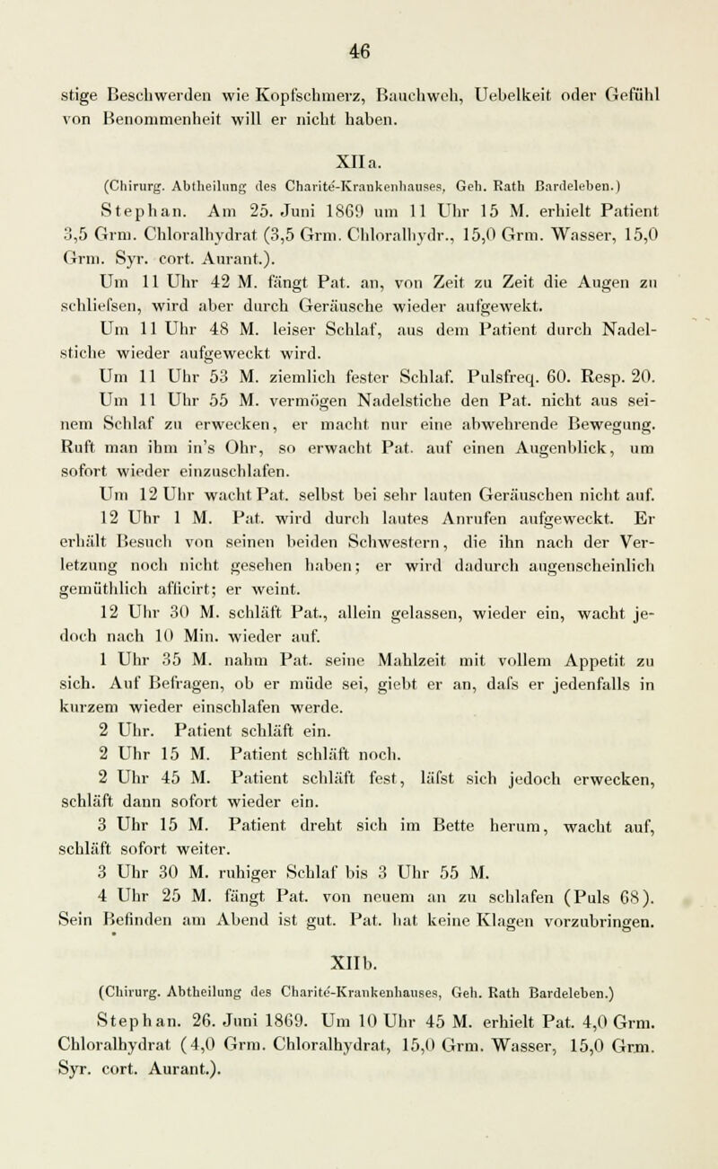 stige Beschwerden wie Kopfschmerz, Bauchweh, Uebelkeit oder Gefühl von Benommenheit will er nicht haben. XII a. (Chirurg. Abtheilurjg des Charite-Krankenhauses, Geh. Rath Bardeleben.) Stephan. Am 25. Juni 1869 um 11 Uhr 15 M. erhielt Patient 3,5 Grm. Chloralhydrat (3,5 Grm. Chloralhydr., 15,0 Grm. Wasser, 15,0 Grm. Syr. cort. Aurant.). Um 11 Uhr 42 M. fängt Pat. an, von Zeit zu Zeit die Augen zu schliefsen, wird aber durch Geräusche wieder aufgewekt. Um 11 Uhr 48 M. leiser Schlaf, aus dem Patient durch Nadel- stiche wieder aufgeweckt wird. Um 11 Uhr 53 M. ziemlich fester Schlaf. Pulsfreq. 60. Resp. 20. Um 11 Uhr 55 M. vermögen Nadelstiche den Pat. nicht aus sei- nem Schlaf zu erwecken, er macht nur eine abwehrende Bewegung. Ruft man ihm in's Ohr, so erwacht Pat. auf einen Augenblick, um sofort wieder einzuschlafen. Um 12 Uhr wacht Pat. selbst bei sehr lauten Geräuschen nicht auf. 12 Uhr 1 M. Pat. wird durch lautes Anrufen aufgeweckt. Er erhält Besuch von seinen beiden Schwestern, die ihn nach der Ver- letzung noch nicht gesehen haben; er wird dadurch augenscheinlich gemüthlich aflicirt; er weint. 12 Uhr 30 M. schläft Pat, allein gelassen, wieder ein, wacht je- doch nach 10 Min. wieder auf. 1 Uhr 35 M. nahm Pat. seine Mahlzeit mit vollem Appetit zu sich. Auf Befragen, ob er müde sei, giebt er an, dafs er jedenfalls in kurzem wieder einschlafen werde. 2 Uhr. Patient schläft ein. 2 Uhr 15 M. Patient schläft noch. 2 Uhr 45 M. Patient schläft fest, läfst sich jedoch erwecken, schläft dann sofort wieder ein. 3 Uhr 15 M. Patient dreht sich im Bette herum, wacht auf, schläft sofort weiter. 3 Uhr 30 M. ruhiger Schlaf bis 3 Uhr 55 M. 4 Uhr 25 M. fängt Pat. von neuem an zu schlafen (Puls 08). Sein Befinden am Abend ist gut. Pat. hat keine Klagen vorzubringen. Xllb. (Chirurg. Abtheilung des Charite'-Krankenhauses, Geh. Rath Bardeleben.) Stephan. 26. Juni 1869. Um 10 Uhr 45 M. erhielt Pat. 4,0 Grm. Chloralhydrat (4,0 Grm. Chloralhydrat, 15,0 Grm. Wasser, 15,0 Grm. Syr. cort. Aurant.).