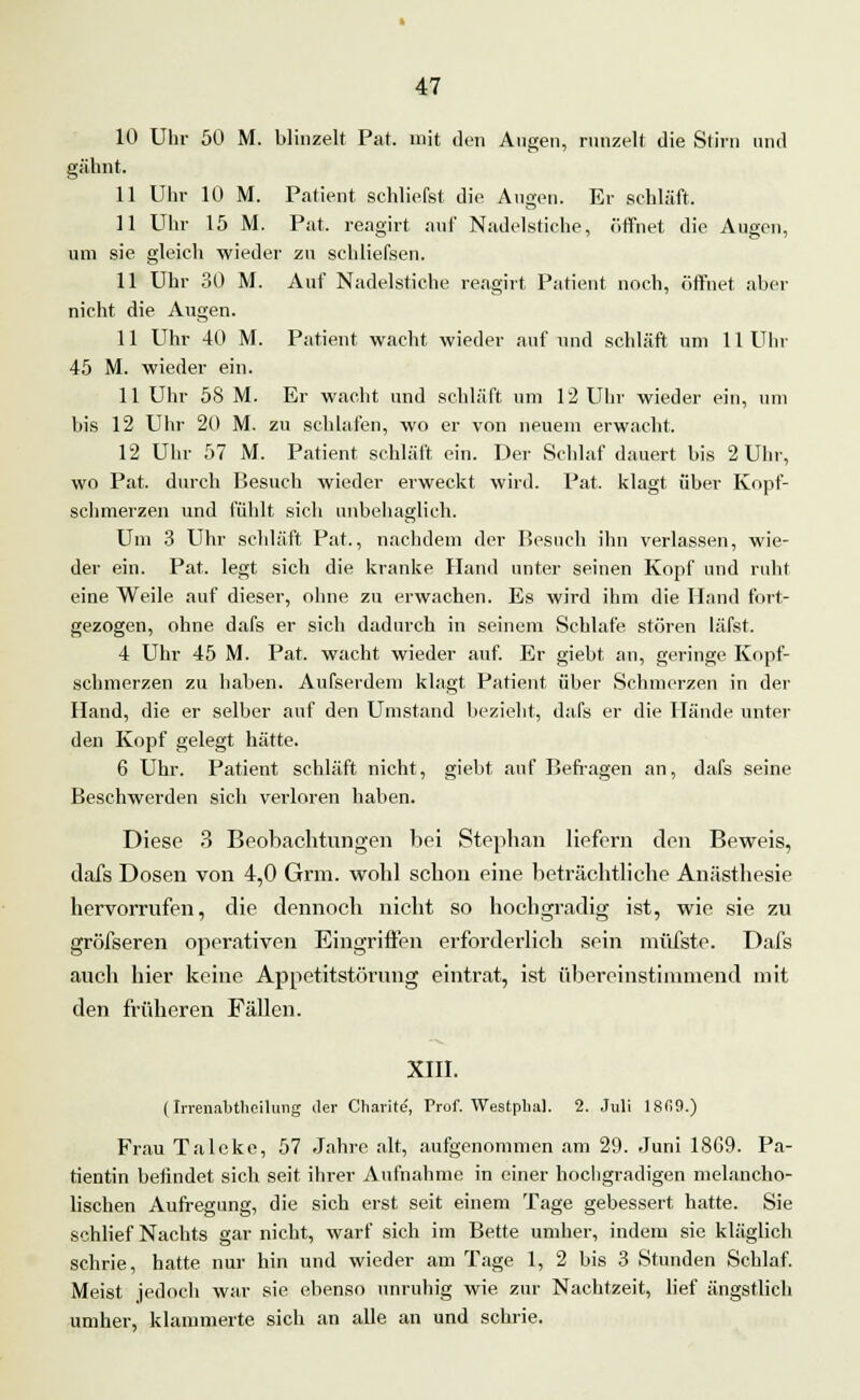 10 Uhr 50 M. blinzelt Pat. mit den Augen, runzelt die Stirn und gähnt. 11 Uhr 10 M. Patient, schliefst die Augen. Er schläft. 11 Uhr 15 M. Pat. reagirt auf Nadelstiche, öffnet die Augen, um sie gleich wieder zu schliefsen. 11 Uhr 30 M. Auf Nadelstiche reagirt Patient noch, öffnet aber nicht die Augen. 11 Uhr 40 M. Patient wacht wieder auf und schläft um 11 Uhr 45 M. wieder ein. 11 Uhr 58 M. Er wacht und schläft um 12 Uhr wieder ein, um bis 12 Uhr 20 M. zu schlafen, wo er von neuem erwacht. 12 Uhr 57 M. Patient schläft ein. Der Schlaf dauert bis 2 Uhr, wo Pat. durch Besuch wieder erweckt wird. Pat. klagt, über Kopf- schmerzen und fühlt sich unbehaglich. Um 3 Uhr schläft Pat., nachdem der Besnch ihn verlassen, wie- der ein. Pat. legt sich die kranke Hand unter seinen Kopf und ruht eine Weile auf dieser, ohne zu erwachen. Es wird ihm die Hund fort- gezogen, ohne dafs er sich dadurch in seinem Schlafe stören läfst. 4 Uhr 45 M. Pat. wacht wieder auf. Er giebt, an, geringe Kopf- schmerzen zu haben. Aufserdem klagt. Patient über Schmerzen in der Hand, die er selber auf den Umstand bezieht, dafs er die Hände unter den Kopf gelegt hätte. 6 Uhr. Patient schläft nicht, giebt. auf Befragen an, dafs seine Beschwerden sich verloren haben. Diese 3 Beobachtungen bei Stephan liefern den Beweis, dafs Dosen von 4,0 Grm. wohl schon eine beträchtliche Anästhesie hervorrufen, die dennoch nicht so hochgradig ist, wie sie zu gröfseren operativen Eingriffen erforderlich sein müfste. Dafs auch hier keine Appetitstörung eintrat, ist übereinstimmend mit den früheren Fällen. XIII. (Irrenabtlicilung der Charite, Prof. Westplial. 2. Juli 18fi9.) Frau Talcke, 57 Jahre alt, aufgenommen am 29. Juni 18G9. Pa- tientin befindet sich seit ihrer Aufnahme in einer hochgradigen melancho- lischen Aufregung, die sich erst seit einem Tage gebessert hatte. Sie schlief Nachts gar nicht, warf sich im Bette umher, indem sie kläglich schrie, hatte nur hin und wieder am Tage 1, 2 bis 3 Stunden Schlaf. Meist jedoch war sie ebenso unruhig wie zur Nachtzeit, lief ängstlich umher, klammerte sich an alle an und schrie.