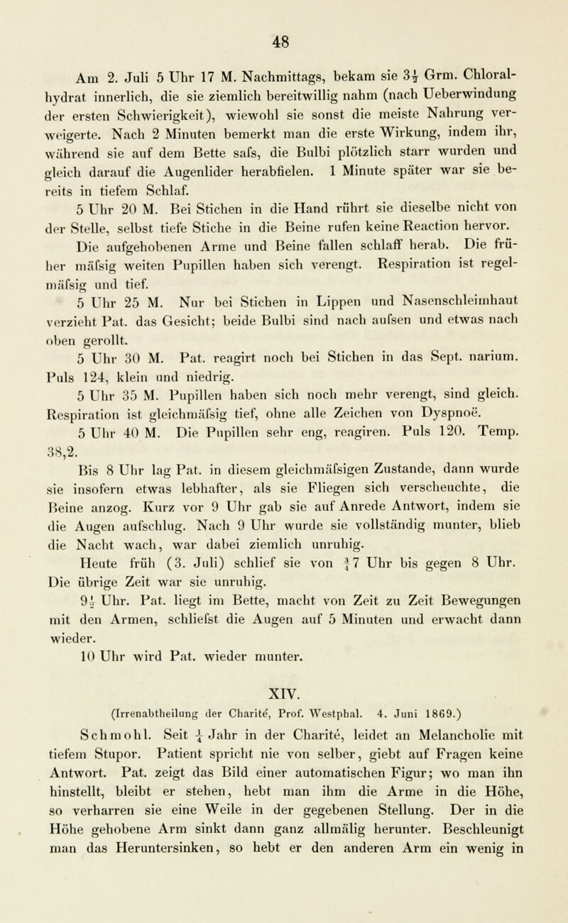 Am 2. Juli 5 Uhr 17 M. Nachmittags, bekam sie 3-i Grm. Chloral- hydrat innerlich, die sie ziemlich bereitwillig nahm (nach Ueberwindung der ersten Schwierigkeit), wiewohl sie sonst die meiste Nahrung ver- weigerte. Nach 2 Minuten bemerkt man die erste Wirkung, indem ihr, während sie auf dem Bette safs, die Bulbi plötzlich starr wurden und gleich darauf die Augenlider herabfielen. 1 Minute später war sie be- reits in tiefem Schlaf. 5 Uhr 20 M. Bei Stichen in die Hand rührt sie dieselbe nicht von der Stelle, selbst tiefe Stiche in die Beine rufen keine Reaction hervor. Die aufgehobenen Arme und Beine fallen schlaff herab. Die frü- her mäfsig weiten Pupillen haben sich verengt. Respiration ist regel- mässig und tief. 5 Uhr 25 M. Nur bei Stichen in Lippen und Nasenschleiinhaut verzieht Fat. das Gesicht; beide Bulbi sind nach aufsen und etwas nach oben gerollt. 5 Uhr 30 M. Pat. reagirt noch bei Stichen in das Sept. narium. Puls 124, klein und niedrig. 5 Uhr 35 M. Pupillen haben sich noch mehr verengt, sind gleich. Respiration ist gleiehmäfsig tief, ohne alle Zeichen von Dyspnoe. 5 Uhr 40 M. Die Pupillen sehr eng, reagiren. Puls 120. Temp. 38,2. Bis 8 Uhr lag Pat. in diesem gleichmäfsigen Zustande, dann wurde sie insofern etwas lebhafter, als sie Fliegen sich verscheuchte, die Beine anzog. Kurz vor 9 Uhr gab sie auf Anrede Antwort, indem sie die Augen aufschlug. Nach 9 Uhr wurde sie vollständig munter, blieb die Nacht wach, war dabei ziemlich unruhig. Heute früh (3. Juli) schlief sie von J-7 Uhr bis gegen 8 Uhr. Die übrige Zeit war sie unruhig. 9!- Uhr. Pat. liegt im Bette, macht von Zeit zu Zeit Bewegungen mit den Armen, schliefst die Augen auf 5 Minuten und erwacht dann wieder. 10 Uhr wird Pat. wieder munter. XIV. (Irrenabtlieilung iler Charite, Prof. Westphal. 4. Juni 1869.) Schmohl. Seit \ Jahr in der Charite, leidet an Melancholie mit tiefem Stupor. Patient spricht nie von selber, giebt auf Fragen keine Antwort. Pat. zeigt das Bild einer automatischen Figur; wo man ihn hinstellt, bleibt er stehen, hebt man ihm die Arme in die Höhe, so verharren sie eine Weile in der gegebenen Stellung. Der in die Höhe gehobene Arm sinkt dann ganz allmälig herunter. Beschleunigt man das Heruntersinken, so hebt er den anderen Arm ein wenig in