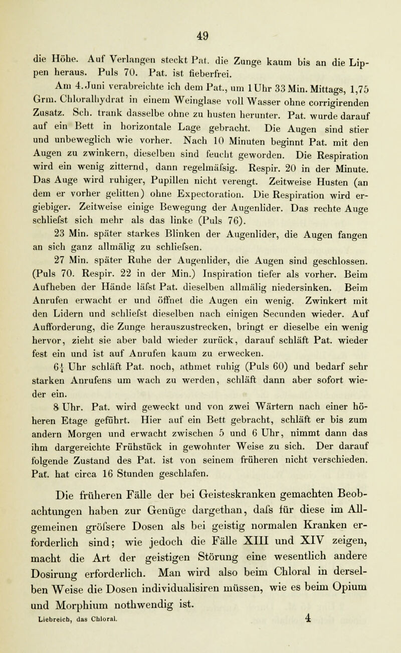 die Höhe. Auf Verlangen steckt Put. die Zunge kaum bis an die Lip- pen heraus. Puls 70. Pat. ist fieberfrei. Am 4. Juni verabreichte ich dem Pat., um lUhr 33 Min. Mittags, 1,75 Grm. Chloralhydrat in einem Weinglase voll Wasser ohne corrigirenden Zusatz. Seh. trank dasselbe ohne zu husten herunter. Pat. wurde darauf auf ein Bett in horizontale Lage gebracht. Die Augen sind stier und unbeweglich wie vorher. Nach 10 Minuten beginnt Pat. mit den Augen zu zwinkern, dieselben sind feucht geworden. Die Respiration wird ein wenig zitternd, dann regelmäfsig. Respir. 20 in der Minute. Das Auge wird ruhiger, Pupillen nicht verengt. Zeitweise Husten (an dem er vorher gelitten) ohne Expectoration. Die Respiration wird er- giebiger. Zeitweise einige Bewegung der Augenlider. Das rechte Auge schliefst sich mehr als das linke (Puls 76). 23 Min. später starkes Blinken der Augenlider, die Augen fangen an sich ganz allmälig zu schliefsen. 27 Min. später Ruhe der Augenlider, die Augen sind geschlossen. (Puls 70. Respir. 22 in der Min.) Inspiration tiefer als vorher. Beim Aufheben der Hände läfst Pat. dieselben allmälig niedersinken. Beim Anrufen erwacht er und öffnet die Augen ein wenig. Zwinkert mit den Lidern und schliefst dieselben nach einigen Secunden wieder. Auf Aufforderung, die Zunge herauszustrecken, bringt er dieselbe ein wenig hervor, zieht sie aber bald wieder zurück, darauf schläft Pat. wieder fest ein und ist auf Anrufen kaum zu erwecken. 6{ Uhr schläft Pat. noch, athmet ruhig (Puls 60) und bedarf sehr starken Anrufens um wach zu werden, schläft dann aber sofort wie- der ein. 8 Uhr. Pat. wird geweckt und von zwei Wärtern nach einer hö- heren Etage geführt. Hier auf ein Bett gebracht, schläft er bis zum andern Morgen und erwacht zwischen 5 und 6 Uhr, nimmt dann das ihm dargereichte Frühstück in gewohnter Weise zu sich. Der darauf folgende Zustand des Pat. ist von seinem früheren nicht verschieden. Pat. hat circa 16 Stunden geschlafen. Die früheren Fälle der bei Geisteskranken gemachten Beob- achtungen haben zur Genüge dargethan, dafs für diese im All- gemeinen gröfsere Dosen als bei geistig normalen Kranken er- forderlich sind; wie jedoch die Fälle XIII und XIV zeigen, macht die Art der geistigen Störung eine wesentlich andere Dosirung erforderlich. Man wird also beim Chloral in dersel- ben Weise die Dosen individualisiren müssen, wie es beim Opium und Morphium nothwendig ist. Liebreich, das Chloral. 4.