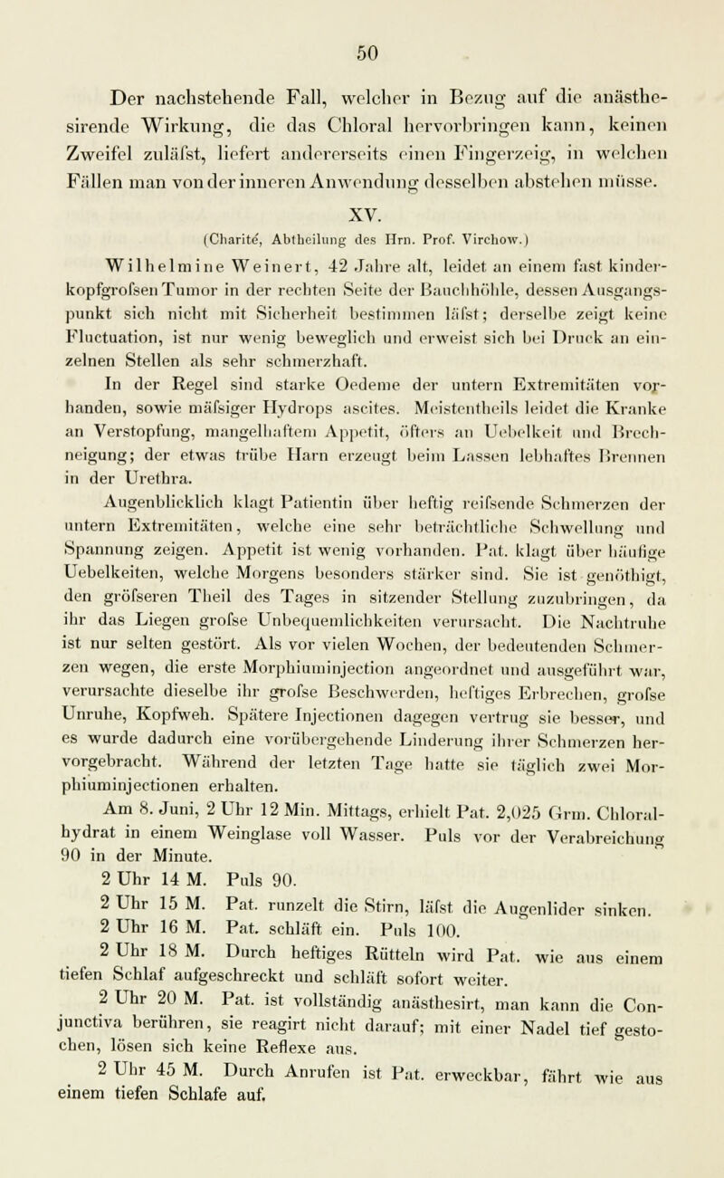 Der nachstehende Fall, welcher in Bezug auf die anästhe- sirende Wirkung, die das Chloral hervorbringen kann, keinen Zweifel zuläfst, liefert andererseits einen Fingerzeig, in welchen Fällen man von der inneren Anwendung desselben abstehen müsse. XV. (Cliarite, Ablhcilung des Hrn. Prof. Virchow.) Wilhelmine Weinert, 42 Jahre alt, leidet an einem fast kinder- kopfgrofsen Tumor in der rechten Seite der Bauchhöhle, dessen Ausgangs- punkt sich nicht mit Sicherheit bestimmen la'fst; derselbe zeigt keine Fluctuation, ist nur wenig beweglich und erweist sich bei Druck an ein- zelnen Stellen als sehr schmerzhaft. In der Regel sind starke Oedeme der untern Extremitäten vor- handen, sowie mäfsiger Hydrops ascites. Meistenteils leidet die Kranke an Verstopfung, mangelhaftem Appetit, öfters an Uebelkeit und Brech- neigung; der etwas trübe Harn erzeugt beim Lassen lebhaftes Brennen in der Urethra. Augenblicklich klagt Patientin über heftig reifsende Schmerzen der untern Extremitäten, welche eine sehr beträchtliche Schwellung und Spannung zeigen. Appetit ist wenig vorhanden. Bat. klagt, über häutige Uebelkeiten, welche Morgens besonders stärker sind. Sie ist genöthigt, den grösseren Theil des Tages in sitzender Stellung zuzubringen, da ihr das Liegen grofse Unbequemlichkeiten verursacht. Die Nachtruhe ist nur selten gestört. Als vor vielen Wochen, der bedeutenden Schmer- zen wegen, die erste Morphiuminjection angeordnet und ausgeführt war, verursachte dieselbe ihr grofse Beschwerden, heftiges Erbrechen, grofse Unruhe, Kopfweh. Spätere Injeetionen dagegen vertrug sie besser, und es wurde dadurch eine vorübergehende Linderung ihrer Schmerzen her- vorgebracht. Während der letzten Tage hatte sie täglich zwei Mor- phiurninjeetionen erhalten. Am 8. Juni, 2 Uhr 12 Min. Mittags, erhielt Bat. 2,025 Grm. Chloral- hydrat in einem Weinglase voll Wasser. Buls vor der Verabreichung 90 in der Minute. 2 Uhr 14 M. Puls 90. 2 Uhr 15 M. Pat. runzelt die Stirn, läfst die Augenlider sinken. 2 Uhr 16 M. Pat. schläft ein. Puls 100. 2 Uhr 18 M. Durch heftiges Rütteln wird Pat. wie aus einem tiefen Schlaf aufgeschreckt und schläft sofort weiter. 2 Uhr 20 M. Pat. ist vollständig anästhesirt, man kann die Con- junetiva berühren, sie reagirt nicht darauf; mit einer Nadel tief gesto- chen, lösen sich keine Reflexe aus. 2 Uhr 45 M. Durch Anrufen ist Pat. erweckbar, fährt wie aus einem tiefen Schlafe auf.
