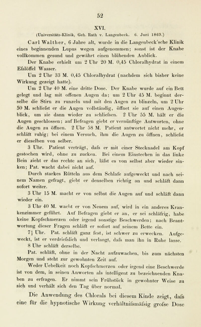 XVI. (Universitäts-Klinik, Geh. Rath v. Langenbeck. 6. Juni 1869.) Carl Walther, 6 Jahre alt, wurde in die Langenbeck'sehe Klinik eines beginnenden Lupus wegen aufgenommen; sonst ist der Knabe vollkommen gesund und gewährt einen blühenden Anblick. Der Knabe erhielt um 2 Uhr 20 M. 0,45 Chloralhydrat in einem Efslöffel Wasser. Um 2 Uhr 33 M. 0,45 Chloralhydrat (nachdem sich bisher keine Wirkung gezeigt hatte). Um 2 Uhr 40 M. eine dritte Dose. Der Knabe wurde auf ein Bett gelegt und lag mit offenen Augen da; um 2 Uhr 45 M. beginnt der- selbe die Stirn zu runzeln und mit den Augen zu blinzeln, um 2 Uhr 50 M. schliefst er die Augen vollständig, öffnet sie auf einen Augen- blick, um sie dann wieder zu schliefsen. 2 Uhr 55 M. hält er die Augen geschlossen; auf Befragen giebt er vernünftige Antworten, ohne die Augen zu öffnen. 2 Uhr 58 M. Patient antwortet nicht mehr, er schläft ruhig; bei einem Versuch, ihm die Augen zu öffnen, schliefst er dieselben von selber. 3 Uhr. Patient verträgt, dafs er mit einer Stecknadel am Kopf gestochen wird, ohne zu zucken. Bei einem Einstechen in das linke Bein zieht er da« rechte an sich, läfst es von selbst aber wieder sin- ken; Pat. wacht dabei nicht auf. Durch starkes Rütteln aus dem Schlafe aufgeweckt und nach sei- nem Namen gefragt, giebt er denselben richtig an und schläft dann sofort weiter. 3 Uhr 15 M. macht er von selbst die Augen auf und schläft dann wieder ein. 3 Uhr 40 M. wacht er von Neuem auf, wird in ein anderes Kran- kenzimmer geführt. Auf Befragen giebt. er an, er sei schläfrig, habe keine Kopfschmerzen oder irgend sonstige Beschwerden; nach Beant- wortung dieser Fragen schläft er sofort auf seinem Bette ein. 7j Uhr. Pat. schläft ganz fest, ist schwer zu erwecken. Aufge- weckt, ist er verdriefslich und verlangt, dafs man ihn in Ruhe lasse. 8 Uhr schläft derselbe. Pat. schläft, ohne in der Nacht aufzuwachen, bis zum nächsten Morgen und steht zur gewohnten Zeit auf. Weder Uebelkeit noch Kopfschmerzen oder irgend eine Beschwerde ist von dem, in seinen Anworten als intelligent zu bezeichnenden Kna- ben zu erfragen. Er nimmt sein Frühstück in gewohnter Weise zu sich und verhält sich den Tag über normal. Die Anwendung des Chlorais bei diesem Kinde zeigt, dafs eine für die hypnotische Wirkung verhältnifsmäfsig grofse Dose