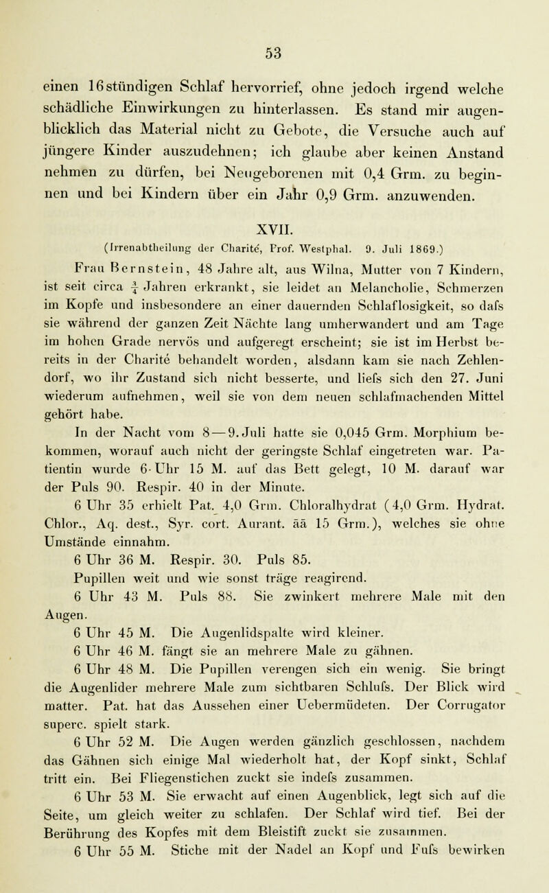 einen 16 stündigen Schlaf hervorrief, ohne jedoch irgend welche schädliche Einwirkungen zu hinterlassen. Es stand mir augen- blicklich das Material nicht zu Gebote, die Versuche auch auf jüngere Kinder auszudehnen; ich glaube aber keinen Anstand nehmen zu dürfen, bei Neugeborenen mit 0,4 Grm. zu begin- nen und bei Kindern über ein Jahr 0,9 Grm. anzuwenden. XVII. (Irrenabtheihing der Charite, Prof. Weslplial. 9. Juli 1869.) Frau Bernstein, 48 Jahre alt, aus Wilna, Mutter von 7 Kindern, ist seit circa f Jahren erkrankt, sie leidet an Melancholie, Schmerzen im Kopfe und insbesondere an einer dauernden Schlaflosigkeit, so dafs sie während der ganzen Zeit Nächte lang umherwandert und am Tage im hohen Grade nervös und aufgeregt erscheint; sie ist im Herbst be- reits in der Charite behandelt worden, alsdann kam sie nach Zehlen- dorf, wo ihr Zustand sich nicht besserte, und liefs sich den 27. Juni wiederum aufnehmen, weil sie von dem neuen schlafmachenden Mittel gehört habe. In der Nacht vom 8 — 9. Juli hatte sie 0,045 Grm. Morphium be- kommen, worauf auch nicht der geringste Schlaf eingetreten war. Pa- tientin wurde 6-Uhr 15 M. auf das Bett gelegt, 10 M. darauf war der Puls 90. Respir. 40 in der Minute. 6 Uhr 35 erhielt Pat. 4,0 Grm. Chloralhydrat (4,0 Grm. Hydrat. Chlor., Acj. dest., Syr. cort. Aurant. ää 15 Grm.), welches sie ohne Umstände einnahm. 6 Uhr 36 M. Respir. 30. Puls 85. Pupillen weit und wie sonst träge reagirend. 6 Uhr 43 M. Puls 88. Sie zwinkert mehrere Male mit den Augen. 6 Uhr 45 M. Die Augenlidspalte wird kleiner. 6 Uhr 46 M. fängt sie an mehrere Male zu gähnen. 6 Uhr 48 M. Die Pupillen verengen sich ein wenig. Sie bringt die Augenlider mehrere Male zum sichtbaren Schlufs. Der Blick wird matter. Pat. hat das Aussehen einer Uebermüdeten. Der Corrugator superc. spielt stark. 6 Uhr 52 M. Die Augen werden gänzlich geschlossen, nachdem das Gähnen sich einige Mal wiederholt hat, der Kopf sinkt, Schlaf tritt ein. Bei Fliegenstichen zuckt sie indefs zusammen. 6 Uhr 53 M. Sie erwacht auf einen Augenblick, legt sich auf die Seite, um gleich weiter zu schlafen. Der Schlaf wird tief. Bei der Berührung des Kopfes mit dem Bleistift zuckt sie zusammen. 6 Uhr 55 M. Stiche mit der Nadel an Kopf und Fufs bewirken