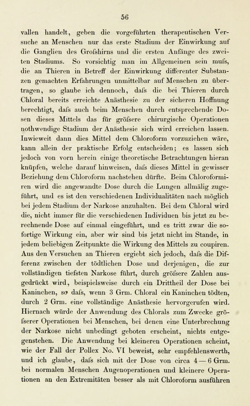 vallen handelt, geben die vorgeführten therapeutischen Ver- suche an Menschen nur das erste Stadium der Einwirkung auf die Ganglien des Grofshirns und die ersten Anfänge des zwei- ten Stadiums. So vorsichtig man im Allgemeinen sein mufs, die an Thieren in Betreff der Einwirkung differenter Substan- zen gemachten Erfahrungen unmittelbar auf Menschen zu über- tragen, so glaube ich dennoch, dafs die bei Thieren durch Chloral bereits erreichte Anästhesie zu der sicheren Hoffnung berechtigt, dafs auch beim Menschen durch entsprechende Do- sen dieses Mittels das für gröfsere chirurgische Operationen nothwendige Stadium der Anästhesie sich wird erreichen lassen. Inwieweit dann dies Mittel dem Chloroform vorzuziehen wäre, kann allein der praktische Erfolg entscheiden; es lassen sich jedoch von vorn herein einige theoretische Betrachtungen hieran knüpfen, welche darauf hinweisen, dafs dieses Mittel in gewisser Beziehung dem Chloroform nachstehen dürfte. Beim Chloroformi- ren wird die angewandte Dose durch die Lungen allmälig zuge- führt, und es ist den verschiedenen Individualitäten nach möglich bei jedem Stadium der Narkose anzuhalten. Bei dem Chloral wird die, nicht immer für die verschiedenen Individuen bis jetzt zu be- rechnende Dose auf einmal eingeführt, und es tritt zwar die so- fortige Wirkung ein, aber wir sind bis jetzt nicht im Stande, in jedem beliebigen Zeitpunkte die Wirkung des Mittels zu coupiren. Aus den Versuchen an Thieren ergiebt sich jedoch, dafs die Dif- ferenz zwischen der tödtlichen Dose und derjenigen, die zur vollständigen tiefsten Narkose führt, durch gröfsere Zahlen aus- gedrückt wird, beispielsweise durch ein Drittheil der Dose bei Kaninchen, so dafs, wenn 3 Grm. Chloral ein Kaninchen tödten, durch 2 Grm. eine vollständige Anästhesie hervorgerufen wird. Hiernach würde der Anwendung des Chlorals zum Zwecke grö- fserer Operationen bei Menschen, bei denen eine Unterbrechung der Narkose nicht unbedingt geboten erscheint, nichts entge- genstehen. Die Anwendung bei kleineren Operationen scheint, wie der Fall der Pollex No. VI beweist, sehr empfehlenswerth, und ich glaube, dafs sich mit der Dose von circa 4 — 6 Grm. bei normalen Menschen Augenoperationen und kleinere Opera- tionen an den Extremitäten besser als mit Chloroform ausführen