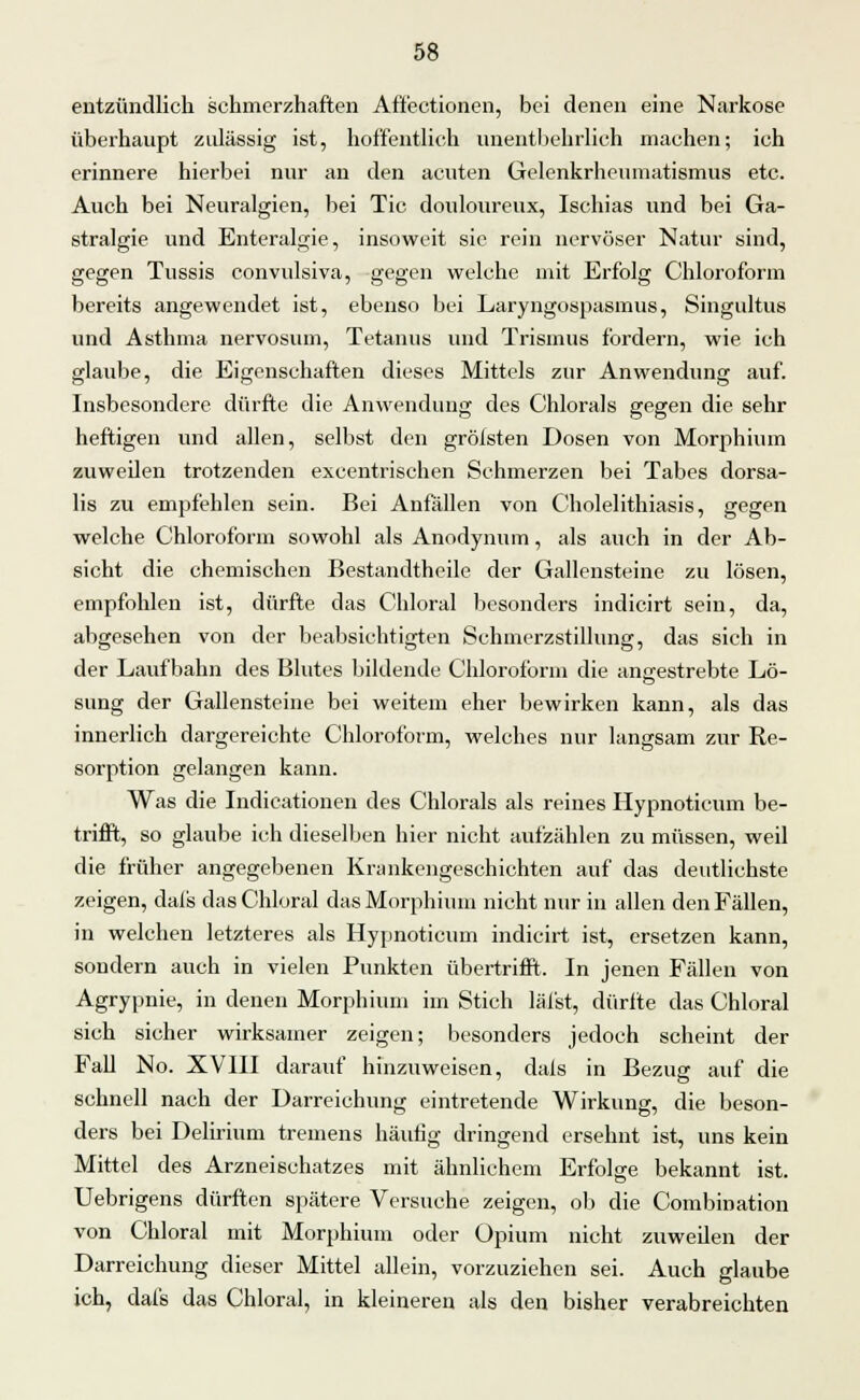 entzündlich schmerzhaften Affectionen, bei denen eine Narkose überhaupt zulässig ist, hoffentlich unentbehrlich machen; ich erinnere hierbei nur an den acuten Gelenkrheumatismus etc. Auch bei Neuralgien, bei Tic douloureux, Ischias und bei Ga- stralgie und Enteralgie, insoweit sie rein nervöser Natur sind, gegen Tussis convulsiva, gegen welche mit Erfolg Chloroform bereits angewendet ist, ebenso bei Laryngospasmus, Singultus und Asthma nervosum, Tetanus und Trismus fordern, wie ich glaube, die Eigenschaften dieses Mittels zur Anwendung auf. Insbesondere dürfte die Anwendung des Chlorals gegen die sehr heftigen und allen, selbst den gröfsten Dosen von Morphium zuweilen trotzenden exeentrischen Schmerzen bei Tabes dorsa- lis zu empfehlen sein. Bei Anfällen von Cholelithiasis, gegen welche Chloroform sowohl als Anodynum, als auch in der Ab- sicht die chemischen Bestandtheile der Gallensteine zu lösen, empfohlen ist, dürfte das Chloral besonders indicirt sein, da, abgesehen von der beabsichtigten Schmerzstillung, das sich in der Laufbahn des Blutes bildende Chloroform die angestrebte Lö- sung der Gallensteine bei weitem eher bewirken kann, als das innerlich dargereichte Chloroform, welches nur langsam zur Re- sorption gelangen kann. Was die Indicationen des Chlorals als reines Hypnoticum be- trifft, so glaube ich dieselben hier nicht aufzählen zu müssen, weil die früher angegebenen Krankengeschichten auf das deutlichste zeigen, dals das Chloral das Morphium nicht nur in allen den Fällen, in welchen letzteres als Hypnoticum indicirt ist, ersetzen kann, sondern auch in vielen Punkten übertrifft. In jenen Fällen von Agrypnie, in denen Morphium im Stich läfst, dürfte das Chloral sich sicher wirksamer zeigen; besonders jedoch scheint der Fall No. XVIII darauf hinzuweisen, dals in Bezug auf die schnell nach der Darreichung eintretende Wirkung, die beson- ders bei Delirium tremens häufig dringend ersehnt ist, uns kein Mittel des Arzneischatzes mit ähnlichem Erfolge bekannt ist. Uebrigens dürften spätere Versuche zeigen, ob die Combination von Chloral mit Morphium oder Opium nicht zuweilen der Darreichung dieser Mittel allein, vorzuziehen sei. Auch glaube ich, dals das Chloral, in kleineren als den bisher verabreichten