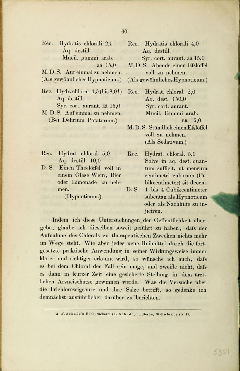 Rec. Hydratis chlorali 2,5 Aq. destill. Mucil. gummi arab. ää 15,0 M. D. S. Auf einmal zu nehmen. (Als gewöhnliches Hypnoticum.) Rec. Hydr.chloral 4,5 (bis 8,0!) Aq. destill. Syr. cort. aurant. ää 15,0 M. D.S. Auf einmal zu nehmen. (Bei Delirium Potatorum.) Rec. D.S. Hydrat, chloral. 5,0 Aq. destill. 10,0 Einen Theelöffel voll in Rec. Hydratis chlorali 4,0 Aq. destill. Syr. cort. aurant. ää 15,0 M. D. S. Abends einen Eislöffel voll zu nehmen. (Als gewöhnliches Hypnoticum.) Rec. Hydrat, chloral. 2,0 Aq. dest. 150,0 Syr. cort. aurant. Mucil. Gummi arab. ää 15,0 M.D.S. Stündlich einen Efslöffel voll zu nehmen. (Als Sedativum.) Rec einem Glase Wein, Bier oder Limonade zu neh- men. (Hypnoticum.) D.S. Hydrat, chloral. 5,0 Solve in aq. dest. quan- tum sufficit, ut mensura centimetri cuborum (Cu- bikcentimeter) sit decem. 1 bis 4 Cubikcentimeter subcutan als Hypnoticum oder als Nachhilfe zu in- jiciren. Indem ich diese Untersuchungen der Oeffentlichkeit über- gebe, glaube ich dieselben soweit geführt zu haben, dafs der Aufnahme des Chlorals zu therapeutischen Zwecken nichts mehr im Wege steht. Wie aber jedes neue Heilmittel durch die fort- gesetzte praktische Anwendung in seiner Wirkungsweise immer klarer und richtiger erkannt wird, so wünsche ich auch, dafs es bei dem Chloral der Fall sein möge, und zweifle nicht, dafs es dann in kurzer Zeit eine gesicherte Stellung in dem ärzt- lichen Arzneischatze gewinnen werde. Was die Versuche über die Trichloressigsäure und ihre Salze betrifft, so gedenke ich demnächst ausführlicher darüber zu berichten. i A. Vf. Schade's Buchdruckerei (L. Schade) in Berlin, Stallschreibersir. 47.