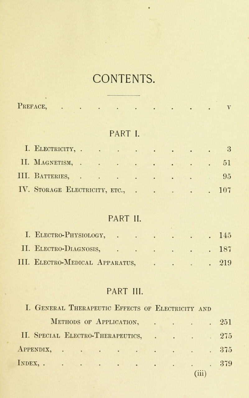 CONTENTS. Preface, v PART I. I. Electricity, 3 II. Magnetism, 51 III. Batteries, 95 IV. Storage Electricity, etc., . . . . .107 PART II. I. Electro-Physiology, 145 II. Electro-Diagnosis, 187 III. Electro-Medical Apparatus, . . . .219 PART III. I. General Therapeutic Effects of Electricity and Methods of Application, . . . .251 II. Special Electro-Therapeutics, . 275 Appendix, 375 Index, 379