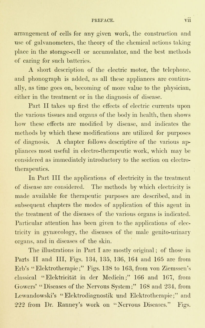 PREFACE. Vll arrangement of cells for any given work, the construction and use of galvanometers, the theory of the chemical actions taking place in the storage-cell or accumulator, and the best methods of caring for such batteries. A short description of the electric motor, the telephone, and phonograph is added, as all these appliances are continu- ally, as time goes on, becoming of more value to the physician, either in the treatment or in the diagnosis of disease. Part II takes up first the effects of electric currents upon the various tissues and organs of the body in health, then shows how these effects are modified by disease, and indicates the methods by which these modifications are utilized for purposes of diagnosis. A chapter follows descriptive of the various ap- pliances most useful in electro-therapeutic work, which may be considered as immediately introductory to the section on electro- therapeutics. In Part III the applications of electricity in the treatment of disease are considered. The methods by which electricity is made available for therapeutic purposes are described, and in subsequent chapters the modes of application of this agent in the treatment of the diseases of the various organs is indicated. Particular attention has been given to the applications of elec- tricity in gynaecology, the diseases of the male genito-urinary organs, and in diseases of the skin. The illustrations in Part I are mostly original; of those in Parts II and III, Figs. 134, 135, 136, 164 and 165 are from Erb's Elektrotherapie; Figs. 138 to 163, from von Ziemssen's classical  Elektricitat in der Medicin; 166 and 167, from Gowers' Diseases of the Nervous System; 168 and 234, from Lewandowski's Elektrodiagnostik und Elektrotherapie; and 222 from Dr. Ranney's work on • Nervous Diseases. Figs.