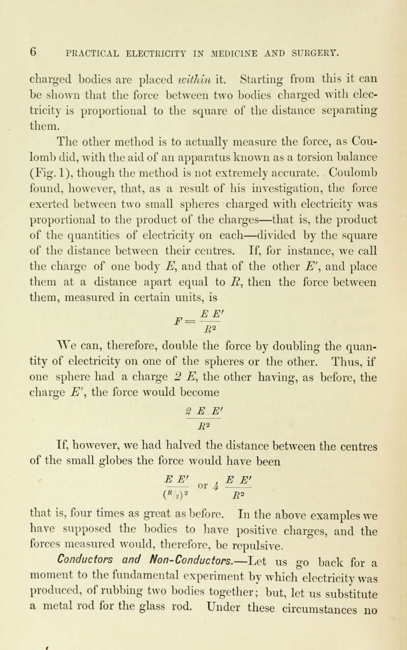 charged bodies are placed within it. Starting from this it can be shown that the force between two bodies charged with elec- tricity is proportional to the square of the distance separating them. The other method is to actually measure the force, as Cou- lomb did, with the aid of an apparatus known as a torsion balance (Fig. 1), though the method is not extremely accurate. Coulomb found, however, that, as a result of his investigation, the force exerted between two small spheres charged with electricity was proportional to the product of the charges—that is, the product of the quantities of electricity on each—divided by the square of the distance between their centres. If, for instance, we call the charge of one body E, and that of the other E\ and place them at a distance apart equal to R, then the force between them, measured in certain units, is „ E E> F= R2 We can, therefore, double the force by doubling the quan- tity of electricity on one of the spheres or the other. Thus, if one sphere had a charge 2 E, the other having, as before, the charge E', the force would become 2 E E' R^~ Tf, however, we had halved the distance between the centres of the small globes the force would have been E E' , E E' or 4 (R2)2 R°- that is, four times as great as before. In the above examples we have supposed the bodies to have positive charges, and the forces measured would, therefore, be repulsive. Conductors and Non-Conductors.—Let us go back for a moment to the fundamental experiment by which electricity was produced, of rubbing two bodies together; but, let us substitute a metal rod for the glass rod. Under these circumstances no