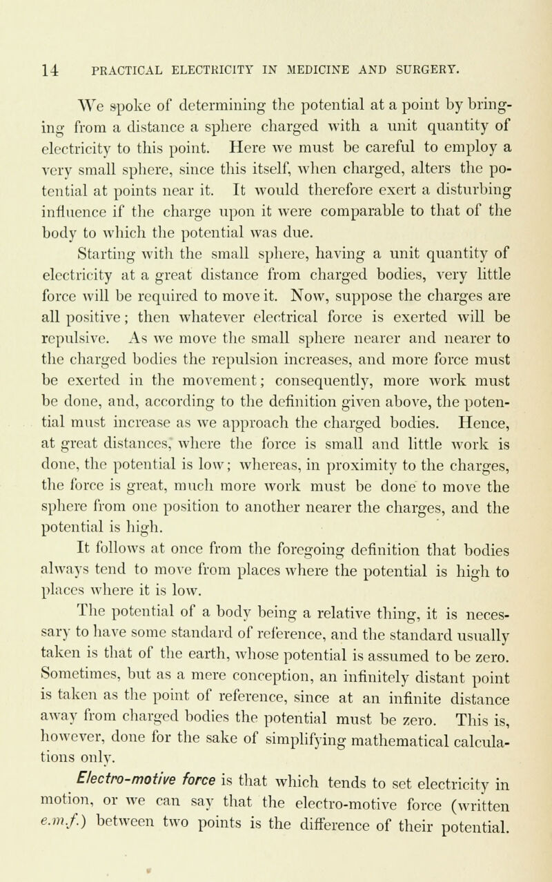 We spoke of determining the potential at a point by bring- ing from a distance a sphere charged with a unit quantity of electricity to this point. Here we must be careful to employ a very small sphere, since this itself, when charged, alters the po- tential at points near it. It would therefore exert a disturbing influence if the charge upon it were comparable to that of the body to which the potential was due. Starting with the small sphere, having a unit quantity of electricity at a great distance from charged bodies, very little force will be required to move it. Now, suppose the charges are all positive; then whatever electrical force is exerted will be repulsive. As we move the small sphere nearer and nearer to the charged bodies the repulsion increases, and more force must be exerted in the movement; consequently, more work must be done, and, according to the definition given above, the poten- tial must increase as we approach the charged bodies. Hence, at great distances, where the force is small and little work is done, the potential is low; whereas, in proximity to the charges, the force is great, much more work must be done to move the sphere from one position to another nearer the charges, and the potential is high. It follows at once from the foregoing definition that bodies always tend to move from places where the potential is high to places where it is low. The potential of a body being a relative thing, it is neces- sary to have some standard of reference, and the standard usually taken is that of the earth, whose potential is assumed to be zero. Sometimes, but as a mere conception, an infinitely distant point is taken as the point of reference, since at an infinite distance away from charged bodies the potential must be zero. This is, however, done for the sake of simplifying mathematical calcula- tions only. Electro-motive force is that which tends to set electricity in motion, or we can say that the electro-motive force (written e.m.f.) between two points is the difference of their potential.