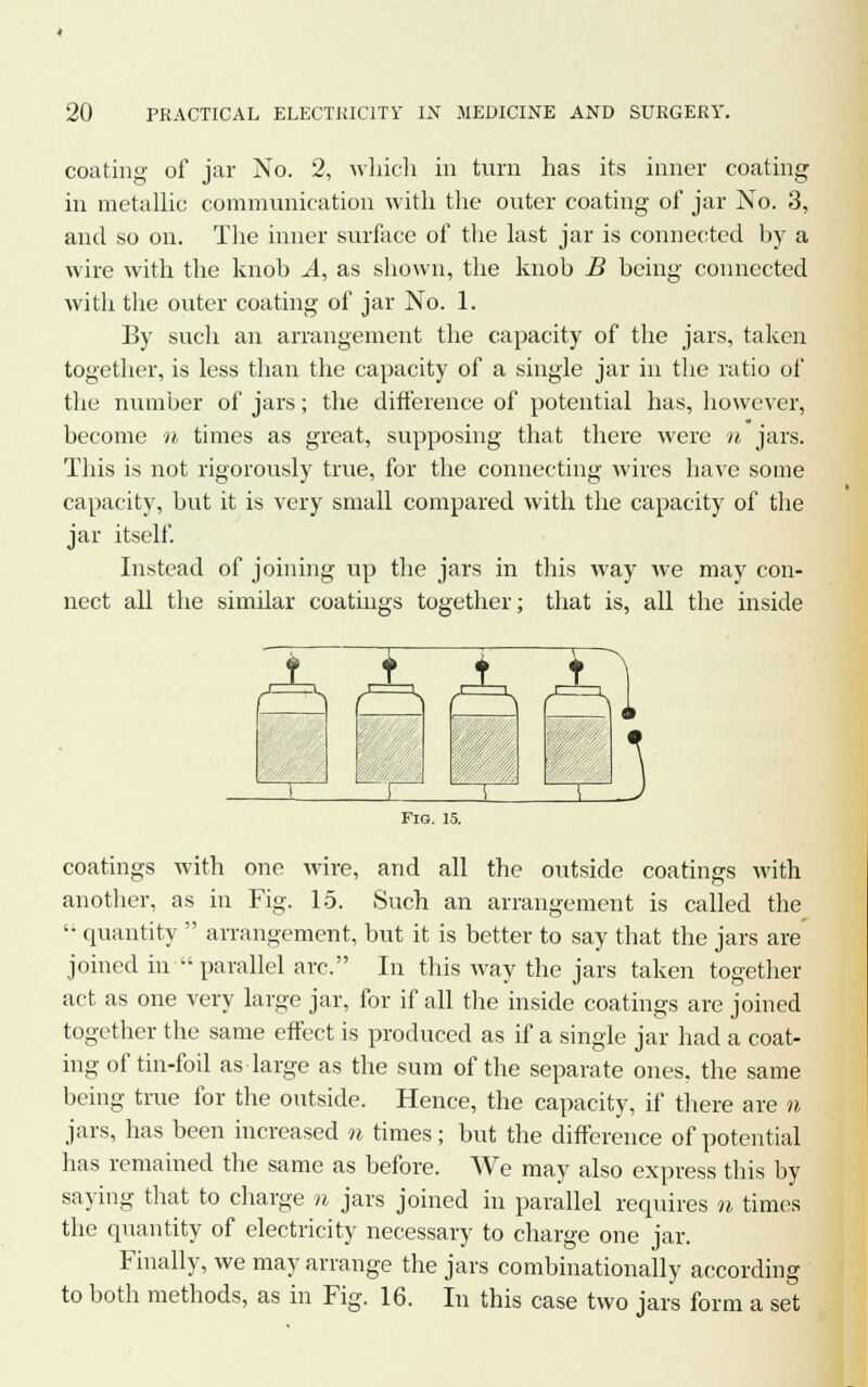 coating of jar No inner coating 2, which in turn has its in metallic communication with the outer coating of jar No. 3, and so on. The inner surface of the last jar is connected by a wire with the knob A, as shown, the knob B being connected with the outer coating of jar No. 1. By such an arrangement the capacity of the jars, taken together, is less than the capacity of a single jar in the ratio of the number of jars; the difference of potential has, however, become n times as great, supposing that there were n jars. This is not rigorously true, for the connecting wires have some capacity, but it is very small compared with the capacity of the jar itself. Instead of joining up the jars in this way we may con- nect all the similar coatings together; that is, all the inside I Fig. 15. coatings with and all the outside coatings with one wire, another, as in Fig. 15. Such an arrangement is called the '• quantity  arrangement, but it is better to say that the jars are joined in  parallel arc. In this way the jars taken together act as one very large jar, for if all the inside coatings are joined together the same effect is produced as if a single jar had a coat- ing of tin-foil as large as the sum of the separate ones, the same being true for the outside. Hence, the capacity, if there are n jars, has been increased n times; but the difference of potential has remained the same as before. We may also express this by saying that to charge n jars joined in parallel requires n times the quantity of electricity necessary to charge one jar. Finally, we may arrange the jars combinationally according to both methods, as in Fig. 16. In this case two jars form a set