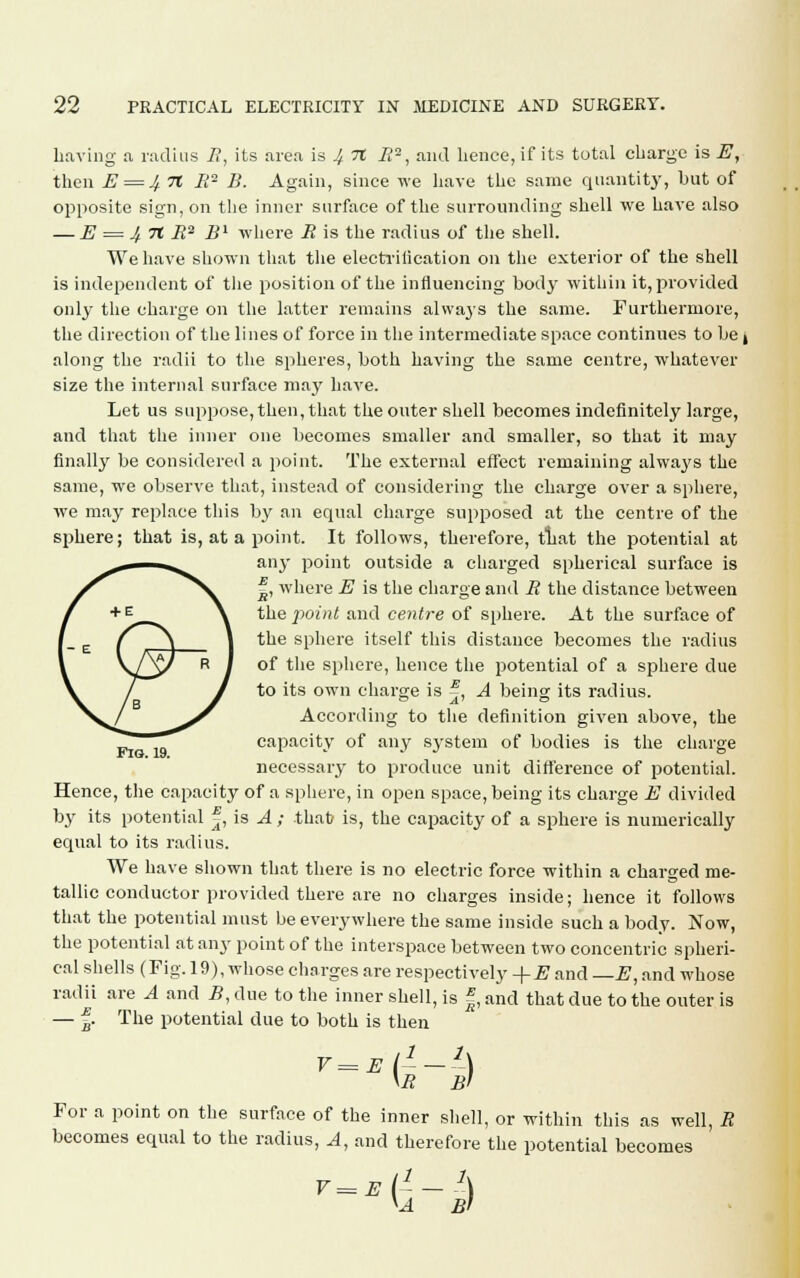 Laving a, radius R, its area is 4 71 i?2, and lience, if its total charge is E, then E = J/.7t B2 B. Again, since we have the same quantity, but of opposite sign, on the inner surface of the surrounding shell we have also — E = 4 71 B2 B1 where R is the radius of the shell. We have shown that the electrilication on the exterior of the shell is independent of the position of the influencing body within it, provided only the charge on the latter remains alwa3rs the same. Furthermore, the direction of the lines of force in the intermediate space continues to be, along the radii to the spheres, both having the same centre, whatever size the internal surface may have. Let us suppose, then, that the outer shell becomes indefinitely large, and that the inner one becomes smaller and smaller, so that it may finally be considered a point. The external effect remaining alwaj's the same, we observe that, instead of considering the charge over a sphere, we may replace this by an equal charge supposed at the centre of the sphere; that is, at a point. It follows, therefore, tliat the potential at any point outside a charged spherical surface is ^, where E is the charge and B the distance between the point and centre of sphere. At the surface of the sphere itself this distance becomes the radius of the sphere, hence the potential of a sphere due to its own charge is ^, A being its radius. According to the definition given above, the capacity of any system of bodies is the charge necessary to produce unit difference of potential. Hence, the capacity of a sphere, in open space, being its charge E divided by its potential J, is A ; that is, the capacity of a sphere is numerically equal to its radius. We have shown that there is no electric force within a charged me- tallic conductor provided there are no charges inside; hence it follows that the potential must be everywhere the same inside such a body. Now, the potential at any point of the interspace between two concentric spheri- cal shells (Fig. 19), whose charges are respectively -\-E and —E, and whose radii are A and B, due to the inner shell, is f, and that due to the outer is — f. The potential due to both is then V^El1-1) \b b> For a point on the surface of the inner shell, or within this as well, R becomes equal to the radius, A, and therefore the potential becomes V= E (i - ) V4 Bl