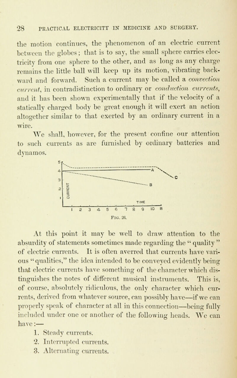 the motion continues, the phenomenon of an electric current between the globes; that is to say, the small sphere carries elec- tricity from one sphere to the other, and as long as any charge remains the little ball will keep up its motion, vibrating back- ward and forward. Such a current may be called a convection current, in contradistinction to ordinary or conduction currents, and it has been shown experimentally that if the velocity of a statically charged body be great enough it will exert an action altogether similar to that exerted by an ordinary current in a wire. We shall, however, for the present confine our attention to such currents as are furnished by ordinary batteries and dynamos. \c 5 6 1 Fig. 26. At this point it may be well to draw attention to the absurdity of statements sometimes made regarding the  quality  of electric currents. It is often averred that currents have vari- ous  qualities, the idea intended to be conveyed evidently being that electric currents have something of the character which dis- tinguishes the notes of different musical instruments. This is, of course, absolutely ridiculous, the only character which cur- rents, derived from whatever source, can possibly have—if we can properly speak of character at all in this connection—being fully included under one or another of the following heads. We can have:— 1. Steady currents. 2. Interrupted currents. 3. Alternating currents.