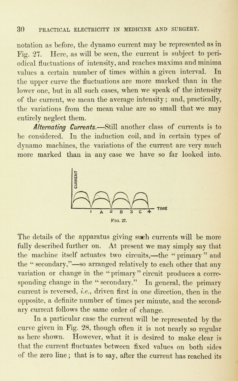 notation as before, the dynamo current may be represented as in Fig. 27. Here, as will be seen, the current is subject to peri- odical fluctuations of intensity, and reaches maxima and minima values a certain number of times within a given interval. In the upper curve the fluctuations are more marked than in the lower one, but in all such cases, when we speak of the intensity of the current, we mean the average intensity; and, practically, the variations from the mean value are so small that we may entirely neglect them. Alternating Currents.—Still another class of currents is to be considered. In the induction coil, and in certain types of dynamo machines, the variations of the current are very much more marked than in any case we have so far looked into. A 2 B 3 C 4- FiG. 27. TIME The details of the apparatus giving such currents will be more fully described further on. At present we may simply say that the machine itself actuates two circuits,—the  primary  and the  secondary,—so arranged relatively to each other that any variation or change in the  primary circuit produces a corre- sponding change in the  secondary. In general, the primary current is reversed, i.e., driven first in one direction, then in the opposite, a definite number of times per minute, and the second- ary current follows the same order of change. In a particular case the current will be represented by the curve given in Fig. 28, though often it is not nearly so regular as here shown. However, what it is desired to make clear is that the current fluctuates between fixed values on both sides of the zero line; that is to say, after the current has reached its