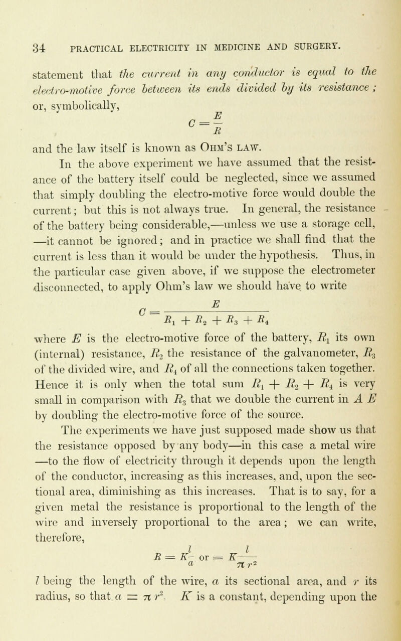 statement that the current in any conductor is equal to the electro-motive force between its ends divided by its resistance ; or, symbolically, and the law itself is known as Ohm's law. In the above experiment we have assumed that the resist- ance of the battery itself could be neglected, since we assumed that simply doubling the electro-motive force would double the current; but this is not always true. In general, the resistance of the battery being considerable,—unless we use a storage cell, —it cannot be ignored; and in practice we shall find that the current is less than it would be under the hypothesis. Thus, in the particular case given above, if we suppose the electrometer disconnected, to apply Ohm's law we should have to write E = Rx + 7?2 + R3 + R, where E is the electro-motive force of the battery, Rx its own (internal) resistance, R2 the resistance of the galvanometer, R3 of the divided wire, and R4 of all the connections taken together. Hence it is only when the total sum R^ -{- R2 -\- Ri is very small in comparison with R3 that we double the current in A E by doubling the electro-motive force of the source. The experiments we have just supposed made show us that the resistance opposed by any body—in this case a metal wire —to the flow of electricity through it depends upon the length of the conductor, increasing as this increases, and, upon the sec- tional area, diminishing as this increases. That is to say, for a given metal the resistance is proportional to the length of the wire and inversely proportional to the area; we can write, therefore, I I R = K- or = K a ftr? I being the length of the wire, a its sectional area, and r its radius, so that a zz n r2- K is a constant, depending upon the