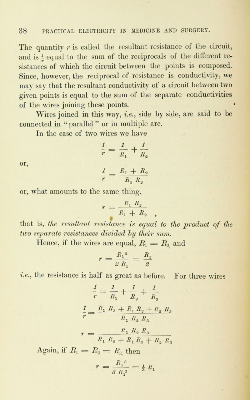 The quantity r is called the resultant resistance of the circuit, and is I equal to the sum of the reciprocals of the different re- sistances of which the circuit between the points is composed. Since, however, the reciprocal of resistance is conductivity, we may say that the resultant conductivity of a circuit between two given points is equal to the sum of the separate conductivities of the wires joining these points. ' Wires joined in this way, i.e., side by side, are said to be connected in  parallel or in multiple arc. In the case of two wires we have r B, B2 or, 1 B, + B2 »• -8, B2 or, what amounts to the same thing, B, B„ r = —— B\ -j- B„ # that is, the resultant resistance is equal to the product of the two separate resistances divided by their sum. Hence, if the wires are equal, ^ = R2 and ~ 2 B, ~~ 2 ;he resi stance is half l r as great as before Bx B2 T B3 1 For three wires 1 By B3 + B1B2 + B, B3 r -Sj B2 B3 r ■■ B\ B2 B3 B1 B3 + B1B3 + B3 B3 Again, if Bt r = = Rz then B 3 SB* 3