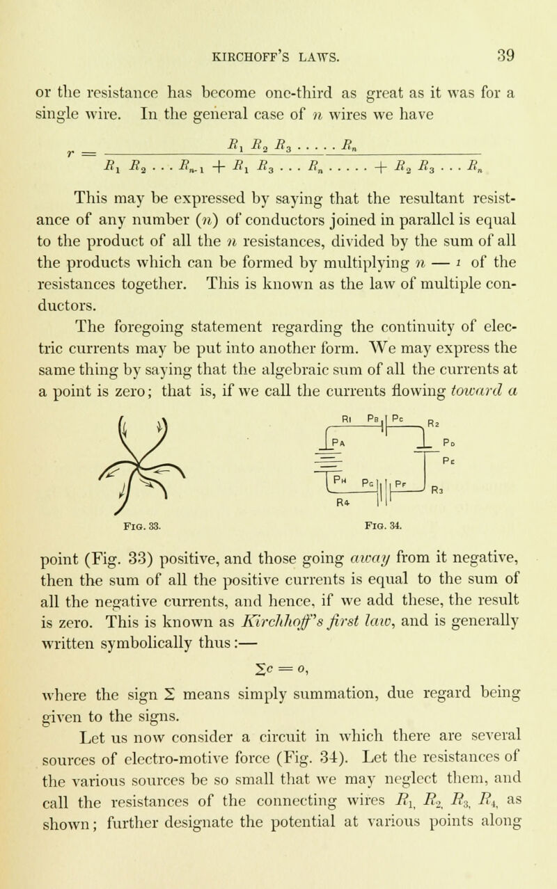 or the resistance has become one-third as great as it was for a single wire. In the general case of n wires we have _ R\ R2 R3 -^n B1 i?2 . . . i?„.! -f B1 B3 . . . Rn -f £2 R3 . ■Kn This may be expressed by saying that the resultant resist- ance of any number (n) of conductors joined in parallel is equal to the product of all the n resistances, divided by the sum of all the products which can be formed by multiplying n — i of the resistances together. This is known as the law of multiple con- ductors. The foregoing statement regarding the continuity of elec- tric currents may be put into another form. We may express the same thing by saying that the algebraic sum of all the currents at a point is zero; that is, if we call the currents flowing toward a Ri Pb.I Pc JT ^_il R2 Pe Ra R* I'l' Fig. 33. Fig. 34. point (Fig. 33) positive, and those going aicay from it negative, then the sum of all the positive currents is equal to the sum of all the negative currents, and hence, if we add these, the result is zero. This is known as Kirclilwff's first late, and is generally written symbolically thus:— l,c = o, where the sign 2 means simply summation, due regard being given to the signs. Let us now consider a circuit in which there are several sources of electro-motive force (Fig. 34). Let the resistances of the various sources be so small that we may neglect them, and call the resistances of the connecting wires Fl} i?2, -#3, ^, as shown; further designate the potential at various points along