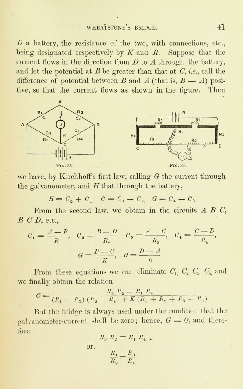 D a battery, the resistance of the two, with connections, etc., being designated respectively by K and R. Suppose that the current flows in the direction from D to A through the battery, and let the potential at B be greater than that at C, i.e., call the difference of potential between B and A (that is, B — ^4) posi- tive, so that the current flows as shown in the figure. Then Fig. 35. Fig. 36. we have, by KirchhofFs first law, calling G the current through the galvanometer, and iJthat through the battery, #= Ca+ C4> G = Gl - C2, G=Ci — C3 From the second law, we obtain in the circuits ABC, BCD, etc., A-B _B-D _A-C C-D V 1 ~ > ^2 _ ~ > °3 _ -r, ) ^i R, R, i?. R* K R From these equations we can eliminate Clt Co C8i Cti and we finally obtain the relation r -^3 By — -^1 -^4 ° _ (iJ, + R3) (R2 + Bt)+K (R, + R2 + R3 + Rt) But the bridge is always used under the condition that the galvanometer-current shall be zero; hence, G = 0, and there- fore B3 R2 = R1Ri . or, R2 RA