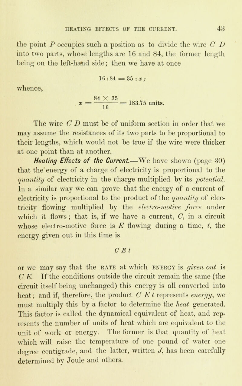 the point P occupies such a position as to divide the wire G D into two parts, whose lengths are 16 and 84, the former length being on the left-hand side; then we have at once 16:84 = 35 : x; whence, 84 X 35 x = = 183.75 units. 16 The wire G D must be of uniform section in order that we may assume the resistances of its two parts to be proportional to their lengths, which would not be true if the wire were thicker at one point than at another. Heating Effects of the Current.—We have shown (page 30) that the energy of a charge of electricity is proportional to the quantity of electricity in the charge multiplied by its potential. In a similar way we can prove that the energy of a current of electricity is proportional to the product of the quantity of elec- tricity flowing multiplied by the electro-motive force under which it flows; that is, if we have a current, C, in a circuit whose electro-motive force is E flowing during a time, t, the energy given out in this time is G Et or we may say that the rate at which energy is given out is C E. If the conditions outside the circuit remain the same (the circuit itself being unchanged) this energy is all converted into heat; and if, therefore, the product G E t represents energy, we must multiply this by a factor to determine the heat generated. This factor is called the dynamical equivalent of heat, and rep- resents the number of units of heat which are equivalent to the unit of work or energy. The former is that quantity of heat which will raise the temperature of one pound of water one decree centigrade, and the latter, written J, has been carefully determined by Joule and others.