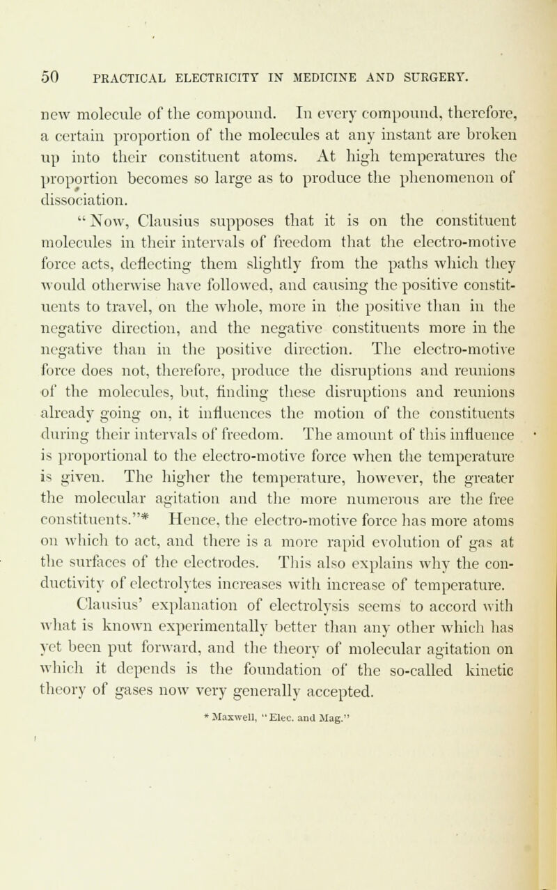 new molecule of the compound. In every compound, therefore, a certain proportion of the molecules at any instant are broken up into their constituent atoms. At high temperatures the proportion becomes so large as to produce the phenomenon of dissociation.  Now, Clausius supposes that it is on the constituent molecules in their intervals of freedom that the electro-motive force acts, deflecting them slightly from the paths which they would otherwise have followed, and causing the positive constit- uents to travel, on the whole, more in the positive than in the negative direction, and the negative constituents more in the negative than in the positive direction. The electro-motive force does not, therefore, produce the disruptions and reunions of the molecules, but, finding these disruptions and reunions already going on, it influences the motion of the constituents during their intervals of freedom. The amount of this influence is proportional to the electro-motive force when the temperature is given. The higher the temperature, however, the greater the molecular agitation and the more numerous are the free constituents.* Hence, the electro-motive force has more atoms on which to act, and there is a more rapid evolution of gas at the surfaces of the electrodes. This also explains why the con- ductivity of electrolytes increases with increase of temperature. Clausius' explanation of electrolysis seems to accord with what is known experimentally better than any other which has yet been put forward, and the theory of molecular agitation on which it depends is the foundation of the so-called kinetic theory of gases now very generally accepted. * Maxwell, Elec. and JIag.