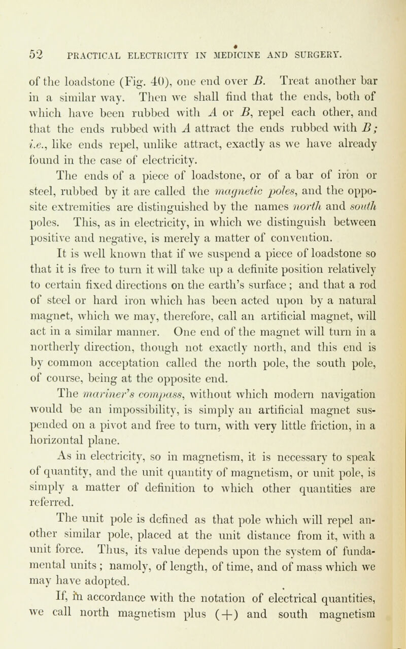 of the loadstone (Fig. 40), one end over B. Treat another bar in a similar way. Then we shall find that the ends, both of which have been rubbed with A or B, repel each other, and that the ends rubbed with A attract the ends rubbed with B; i.e., like ends repel, unlike attract, exactly as we have already found in the case of electricity. The ends of a piece of loadstone, or of a bar of iron or steel, rubbed by it are called the magnetic poles, and the oppo- site extremities are distinguished by the names north and south poles. This, as in electricity, in which we distinguish between positive and negative, is merely a matter of convention. It is well known that if we suspend a piece of loadstone so that it is free to turn it will take up a definite position relatively to certain fixed directions on the earth's surface; and that a rod of steel or hard iron which has been acted upon by a natural magnet, which we may, therefore, call an artificial magnet, will act in a similar manner. One end of the magnet will turn in a northerly direction, though not exactly north, and this end is by common acceptation called the north pole, the south pole, of course, being at the opposite end. The manner's compass, without which modem navigation would be an impossibility, is simply an artificial magnet sus- pended on a pivot and free to turn, with very little friction, in a horizontal plane. As in electricity, so in magnetism, it is necessary to speak of quantity, and the unit quantity of magnetism, or unit pole, is simply a matter of definition to which other quantities are referred. The unit pole is defined as that pole which will repel an- other similar pole, placed at the unit distance from it, with a unit force. Tims, its value depends upon the system of funda- mental units ; namoly, of length, of time, and of mass which we may have adopted. If, hi accordance with the notation of electrical quantities, we call north magnetism plus ( + ) and south magnetism