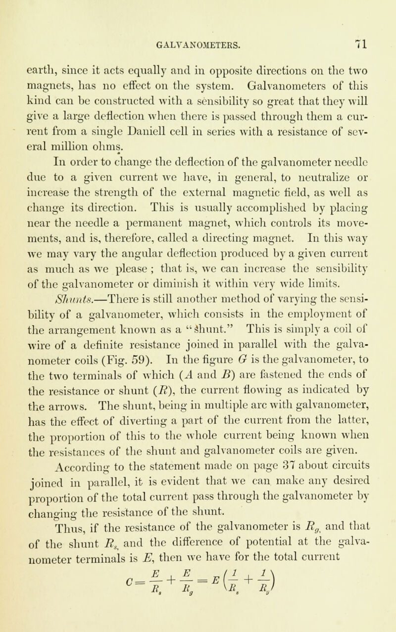 earth, since it acts equally and in opposite directions on the two magnets, has no effect on the system. Galvanometers of this kind can be constructed with a sensibility so great that they will give a large deflection when there is passed through them a cur- rent from a single Daniell cell in series with a resistance of sev- eral million ohms. In order to change the deflection of the galvanometer needle due to a given current we have, in general, to neutralize or increase the strength of the external magnetic field, as well as change its direction. This is usually accomplished by placing near the needle a permanent magnet, which controls its move- ments, and is, therefore, called a directing magnet. In this way we may vary the angular deflection produced by a given current as much as we please ; that is, we can increase the sensibility of the galvanometer or diminish it within very wide limits. Shunts.—There is still another method of varying the sensi- bility of a galvanometer, which consists in the employment of the arrangement known as a Shunt. This is simply a coil of wire of a definite resistance joined in parallel with the galva- nometer coils (Fig. 59). In the figure G is the galvanometer, to the two terminals of which (.4 and B) are fastened the ends of the resistance or shunt (i?), the current flowing as indicated by the arrows. The shunt, being in multiple arc with galvanometer, has the effect of diverting a part of the current from the latter, the proportion of this to the whole current being known when the resistances of the shunt and galvanometer coils are given. According to the statement made on page 37 about circuits joined in parallel, it is evident that we can make any desired proportion of the total current pass through the galvanometer by changing the resistance of the shunt. Thus, if the resistance of the galvanometer is Rg< and that of the shunt R.% and the difference of potential at the galva- nometer terminals is E, then we have for the total current B. li„ \B. R,