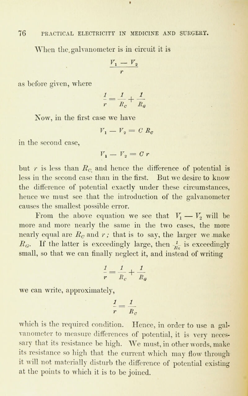 When the. galvanometer is in circuit it is Vx - V* r as hefore given, where r Bc Bg Now, in the first case we have V1 — V3= G Rc in the second case, F, - V2 = Cr but ;• is less than Rc and hence the difference of potential is less in the second case than in the first. But we desire to know the difference of potential exactly under these circumstances, hence we must see that the introduction of the galvanometer causes the smallest possible error. From the above equation we see that V1 — V2 will be more and more nearly the same in the two cases, the more nearly equal are Rc and r; that is to say, the larger we make BG. If the latter is exceedingly large, then -^- is exceedingly small, so that we can finally neglect it, and instead of writing 1- = -^- + ^ r Rc Ra we can write, approximately, r~ B0 which is the required condition. Hence, in order to use a gal- vanometer to measure differences of potential, it is very neces- sary that its resistance be high. We must, in other words, make its resistance so high that the current which may flow through it will not materially disturb the difference of potential existing at the points to which it is to be joined.