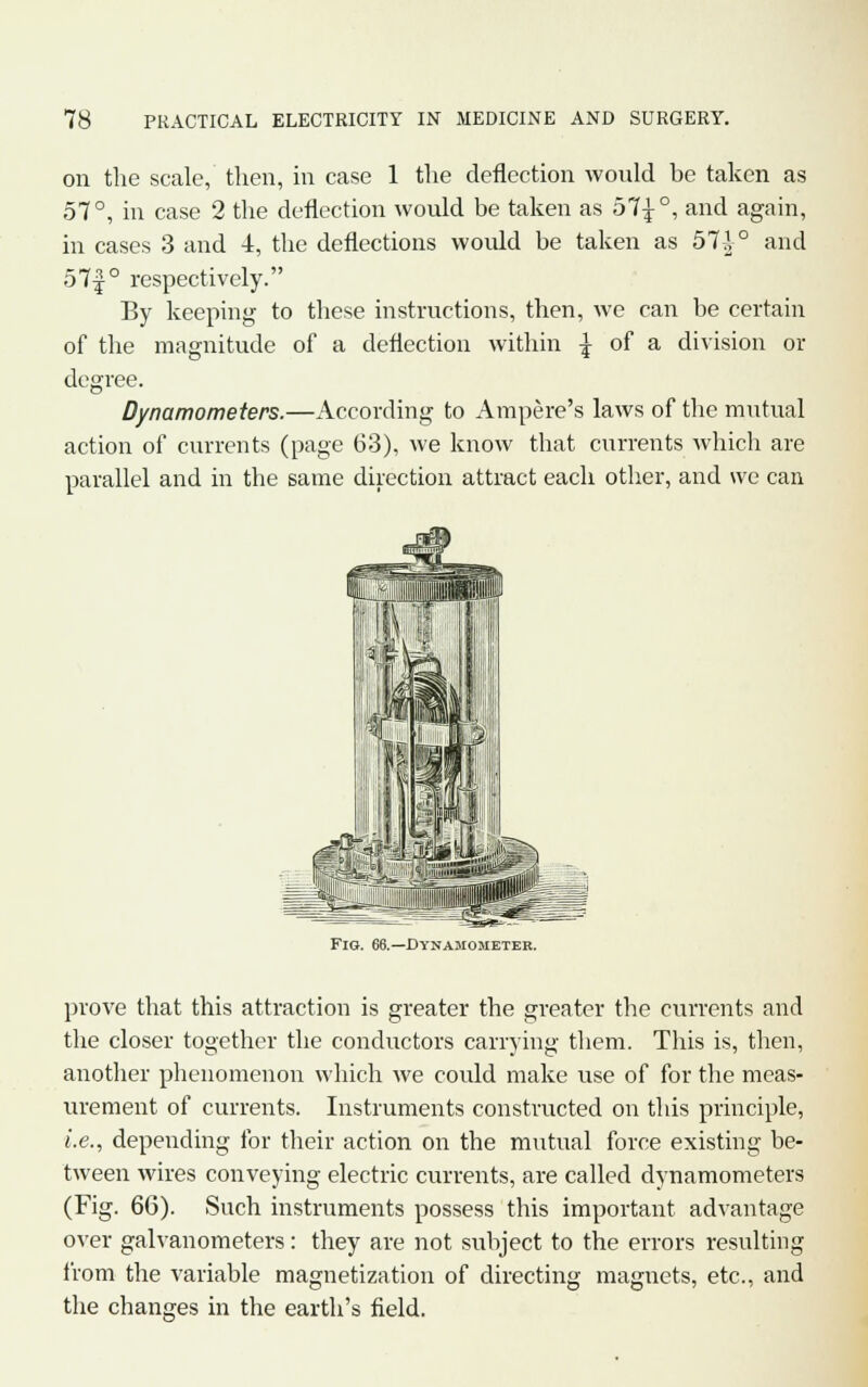 on the scale, then, in case 1 the deflection would be taken as 57°, in case 2 the deflection would be taken as 57£°, and again, in cases 3 and i, the deflections would be taken as 57^° and 57-f ° respectively. By keeping to these instructions, then, we can be certain of the magnitude of a deflection within \ of a division or degree. Dynamometers.—According to Ampere's laws of the mutual action of currents (page 63), we know that currents which are parallel and in the same direction attract each other, and we can Fig. 66.—Dynamometer. prove that this attraction is greater the greater the currents and the closer together the conductors carrying them. This is, then, another phenomenon which we could make use of for the meas- urement of currents. Instruments constructed on this principle, i.e., depending for their action on the mutual force existing be- tween wires conveying electric currents, are called dynamometers (Fig. 66). Such instruments possess this important advantage over galvanometers: they are not subject to the errors resulting from the variable magnetization of directing magnets, etc., and the changes in the earth's field.