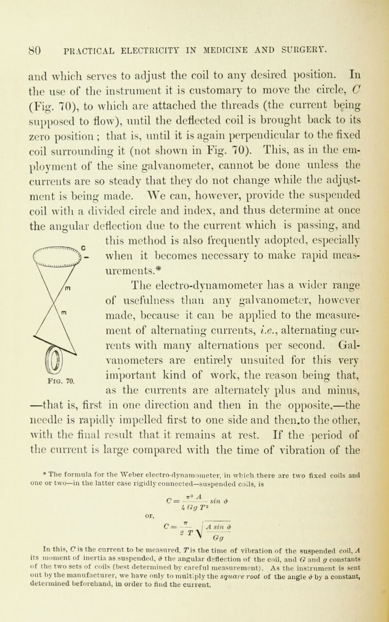 and which serves to adjust the coil to any desired position. In the use of the instrument it is customary to move the circle, C (Fig. 70), to which are attached the threads (the current heing supposed to flow), until the deflected coil is brought back to its zero position ; that is, until it is again perpendicular to the fixed coil surrounding it (not shown in Fig. 70). This, as in the em- ployment of the sine galvanometer, cannot be done unless the currents are so steady that they do not change while the adjust- ment is being made. We can, however, provide the suspended coil with a divided circle and index, and thus determine at once the angular deflection due to the current which is passing, and this method is also frequently adopted, especially when it becomes necessary to make rapid meas- urements.* The electro-dynamometer has a wider range of usefulness than any galvanometer, however made, because it can be applied to the measure- ment of alternating currents, i.e., alternating cur- rents with many alternations per second. Gal- vanometers are entirely uusuited for this very important kind of work, the reason being that, as the currents are alternately plus and minus, —that is, first in one direction and then in the opposite,—the needle is rapidly impelled first to one side and then.to the other, with the final result that it remains at rest. If the period of the current is large compared with the time of vibration of the Fig. 70. * The formula for the Weber electro-dynamometer, in which there are two fixed coils and one or two—in the latter case rigidly connected—suspended coils, is C= - - sin & 4 (Ig T* C = rV Gg In this, C is the current to be measured, 7Ms the time of vibration of the suspended coil, A its moment of inertia as suspended, i» the angular deflection of the coil, and G and g constants of the two sets of coils (best determined by careful measurement). As the instrument is sent out by the manufacturer, we have only to multiply the square root of the angle * by a constant, determined beforehand, in order to find the current.