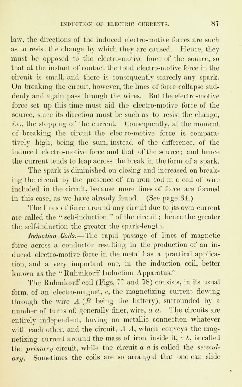 law, the directions of the induced electro-motive forces are such as to resist the change by which they are caused. Hence, they must be opposed to the electro-motive force of the source, so that at the instant of contact the total electro-motive force in the circuit is small, and there is consequently scarcely any spark. On breaking the circuit, however, the lines of force collapse sud- denly and again pass through the wires. But the electro-motive force set up this time must aid the electro-motive force of the source, since its direction must be such as to resist the change, i.e., the stopping of the current. Consequently, at the moment of breaking the circuit the electro-motive force is compara- tively high, being the sum, instead of the difference, of the induced electro-motive force and that of the source ; and hence the current tends to leap across the break in the form of a spark. The spark is diminished on closing and increased on break- ing the circuit by the presence of an iron rod in a coil of wire included in the circuit, because more lines of force are formed in this case, as we have already found. (See page 64.) The lines of force around any circuit due to its own current are called the  self-induction  of the circuit; hence the greater the self-induction the greater the spark-length. Induction Coils.—The rapid passage of lines of magnetic force across a conductor resulting in the production of an in- duced electro-motive force in the metal has a practical applica- tion, and a very important one, in the induction coil, better known as the  Ruhmkorff Induction Apparatus. The Ruhmkorff coil (Figs. 77 and 78) consists, in its usual form, of an electro-magnet, c, the magnetizing current flowing through the wire A (B being the battery), surrounded by a number of turns of, generally finer, wire, a a. The circuits are entirely independent, having no metallic connection whatever with each other, and the circuit, A A, which conveys the mag- netizing current around the mass of iron inside it, c 5, is called the primary circuit, while the circuit a a is called the second- ary. Sometimes the coils are so arranged that one can slide