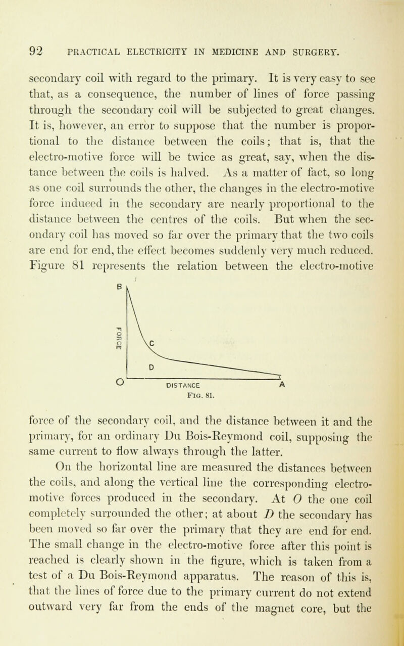 secondary coil with regard to the primary. It is very easy to see that, as a consequence, the number of lines of force passing through the secondary coil will be subjected to great changes. It is, however, an error to suppose that the number is propor- tional to the distance between the coils; that is, that the electro-motive force will be twice as great, say, when the dis- tance between the coils is halved. As a matter of fact, so long as one coil surrounds the other, the changes in the electro-motive force induced in the secondary are nearly proportional to the distance between the centres of the coils. But when the sec- ondary coil has moved so far over the primary that the two coils are end for end, the effect becomes suddenly very much reduced. Figure 81 represents the relation between the electro-motive distance Fig. 81. force of the secondary coil, and the distance between it and the primary, for an ordinary Du Bois-Reymond coil, supposing the same current to flow always through the latter. On the horizontal line are measured the distances between the coils, and along the vertical line the corresponding electro- motive forces produced in the secondary. At 0 the one coil completely surrounded the other; at about D the secondary has been moved so far over the primary that they are end for end. The small change in the electro-motive force after this point is reached is clearly shown in the figure, which is taken from a test of a Du Bois-Reymond apparatus. The reason of this is, that the lines of force due to the primary current do not extend outward very far from the ends of the magnet core, but the