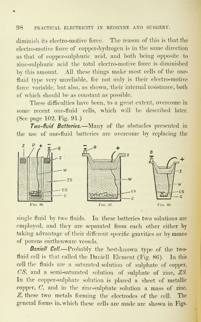 diminish its electro-motive force. The reason of this is that the electro-motive force of copper-hydrogen is in the same direction as that of copper-sulphuric acid, and hoth being opposite to zinc-sulphuric acid the total electro-motive force is diminished by this amount. All these things make most cells of the one- fluid type very unreliable, for not only is their electro-motive force variable, but also, as shown, their internal resistance, both of which should be as constant as possible. These difficulties have been, to a great extent, overcome in some recent one-fluid cells, which will be described later. (See page 102, Fig. 91.) Two-fluid Batteries.—Many of the obstacles presented in the use of one-fluid batteries are overcome by replacing the Fig. SO. Fiu. 87. single fluid by two fluids. In these batteries two solutions are employed, and they are separated from each other either by taking advantage of their different specific gravities or by means of porous earthenware vessels. Daniell Cell.—Probably the best-known type of the two- fluid cell is that called the Daniell Element (Fig. 86). In this cell the fluids are a saturated solution of sulphate of copper, CS, and a semi-saturated solution of sulphate of zinc, ZS. In the copper-sulphate solution is placed a sheet of metallic copper, C, and in the zinc-sulphate solution a mass of zinc, Z, these two metals forming the electrodes of the cell. The general forms in. which these cells are made are shown in Figs.